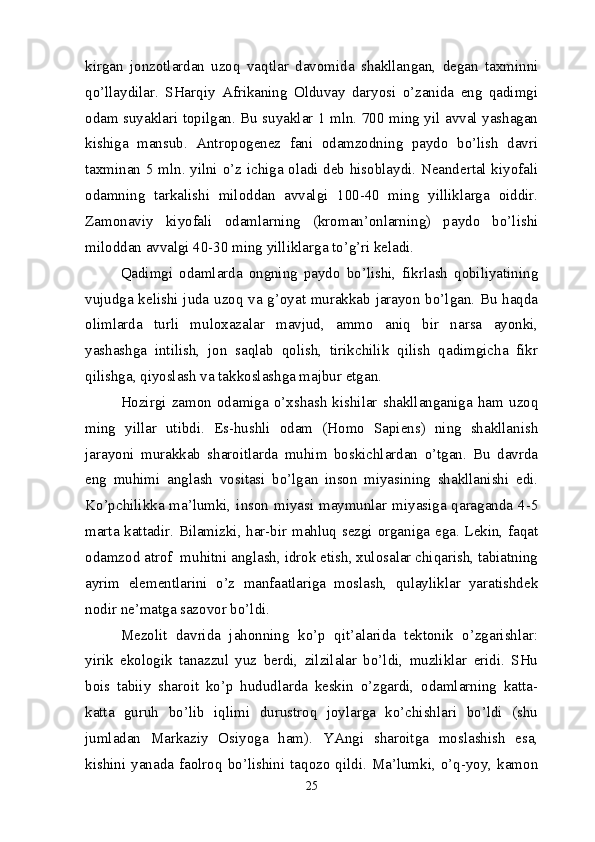 kirgan   jonzotlardan   uzoq   vaqtlar   davomida   shakllangan,   degan   taxminni
qo’llaydilar.   SHarqiy   Afrikaning   Olduvay   daryosi   o’zanida   eng   qadimgi
odam suyaklari topilgan. Bu suyaklar 1 mln. 700 ming yil avval yashagan
kishiga   mansub.   Antropogenez   fani   odamzodning   paydo   bo’lish   davri
taxminan 5 mln. yilni o’z ichiga oladi deb hisoblaydi. Neandertal kiyofali
odamning   tarkalishi   miloddan   avvalgi   100-40   ming   yilliklarga   oiddir.
Zamonaviy   kiyofali   odamlarning   (kroman’onlarning)   paydo   bo’lishi
miloddan avvalgi 40-30 ming yilliklarga to’g’ri keladi.
Qadimgi   odamlarda   ongning   paydo   bo’lishi,   fikrlash   qobiliyatining
vujudga kelishi juda uzoq va g’oyat murakkab jarayon bo’lgan. Bu haqda
olimlarda   turli   muloxazalar   mavjud,   ammo   aniq   bir   narsa   ayonki,
yashashga   intilish,   jon   saqlab   qolish,   tirikchilik   qilish   qadimgicha   fikr
qilishga, qiyoslash va takkoslashga majbur etgan.
Hozirgi  zamon   odamiga   o’xshash  kishilar   shakllanganiga   ham   uzoq
ming   yillar   utibdi.   Es-hushli   odam   (Homo   Sapiens)   ning   shakllanish
jarayoni   murakkab   sharoitlarda   muhim   boskichlardan   o’tgan.   Bu   davrda
eng   muhimi   anglash   vositasi   bo’lgan   inson   miyasining   shakllanishi   edi.
Ko’pchilikka ma’lumki, inson miyasi maymunlar miyasiga qaraganda 4-5
marta kattadir. Bilamizki, har-bir mahluq sezgi organiga ega. Lekin, faqat
odamzod atrof  muhitni anglash, idrok etish, xulosalar chiqarish, tabiatning
ayrim   elementlarini   o’z   manfaatlariga   moslash,   qulayliklar   yaratishdek
nodir ne’matga sazovor bo’ldi.
Mezolit   davrida   jahonning   ko’p   qit’alarida   tektonik   o’zgarishlar:
yirik   ekologik   tanazzul   yuz   berdi,   zilzilalar   bo’ldi,   muzliklar   eridi.   SHu
bois   tabiiy   sharoit   ko’p   hududlarda   keskin   o’zgardi,   odamlarning   katta-
katta   guruh   bo’lib   iqlimi   durustroq   joylarga   ko’chishlari   bo’ldi   (shu
jumladan   Markaziy   Osiyoga   ham).   YAngi   sharoitga   moslashish   esa,
kishini  yanada  faolroq  bo’lishini  taqozo  qildi.  Ma’lumki,  o’q-yoy,  kamon
25 