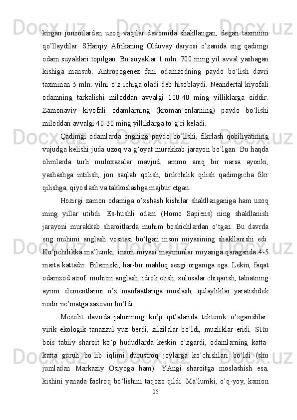 kirgan   jonzotlardan   uzoq   vaqtlar   davomida   shakllangan,   degan   taxminni
qo’llaydilar.   SHarqiy   Afrikaning   Olduvay   daryosi   o’zanida   eng   qadimgi
odam suyaklari topilgan. Bu suyaklar 1 mln. 700 ming yil avval yashagan
kishiga   mansub.   Antropogenez   fani   odamzodning   paydo   bo’lish   davri
taxminan 5 mln. yilni o’z ichiga oladi deb hisoblaydi. Neandertal kiyofali
odamning   tarkalishi   miloddan   avvalgi   100-40   ming   yilliklarga   oiddir.
Zamonaviy   kiyofali   odamlarning   (kroman’onlarning)   paydo   bo’lishi
miloddan avvalgi 40-30 ming yilliklarga to’g’ri keladi.
Qadimgi   odamlarda   ongning   paydo   bo’lishi,   fikrlash   qobiliyatining
vujudga kelishi juda uzoq va g’oyat murakkab jarayon bo’lgan. Bu haqda
olimlarda   turli   muloxazalar   mavjud,   ammo   aniq   bir   narsa   ayonki,
yashashga   intilish,   jon   saqlab   qolish,   tirikchilik   qilish   qadimgicha   fikr
qilishga, qiyoslash va takkoslashga majbur etgan.
Hozirgi  zamon   odamiga   o’xshash  kishilar   shakllanganiga   ham   uzoq
ming   yillar   utibdi.   Es-hushli   odam   (Homo   Sapiens)   ning   shakllanish
jarayoni   murakkab   sharoitlarda   muhim   boskichlardan   o’tgan.   Bu   davrda
eng   muhimi   anglash   vositasi   bo’lgan   inson   miyasining   shakllanishi   edi.
Ko’pchilikka ma’lumki, inson miyasi maymunlar miyasiga qaraganda 4-5
marta kattadir. Bilamizki, har-bir mahluq sezgi organiga ega. Lekin, faqat
odamzod atrof  muhitni anglash, idrok etish, xulosalar chiqarish, tabiatning
ayrim   elementlarini   o’z   manfaatlariga   moslash,   qulayliklar   yaratishdek
nodir ne’matga sazovor bo’ldi.
Mezolit   davrida   jahonning   ko’p   qit’alarida   tektonik   o’zgarishlar:
yirik   ekologik   tanazzul   yuz   berdi,   zilzilalar   bo’ldi,   muzliklar   eridi.   SHu
bois   tabiiy   sharoit   ko’p   hududlarda   keskin   o’zgardi,   odamlarning   katta-
katta   guruh   bo’lib   iqlimi   durustroq   joylarga   ko’chishlari   bo’ldi   (shu
jumladan   Markaziy   Osiyoga   ham).   YAngi   sharoitga   moslashish   esa,
kishini  yanada  faolroq  bo’lishini  taqozo  qildi.  Ma’lumki,  o’q-yoy,  kamon
25