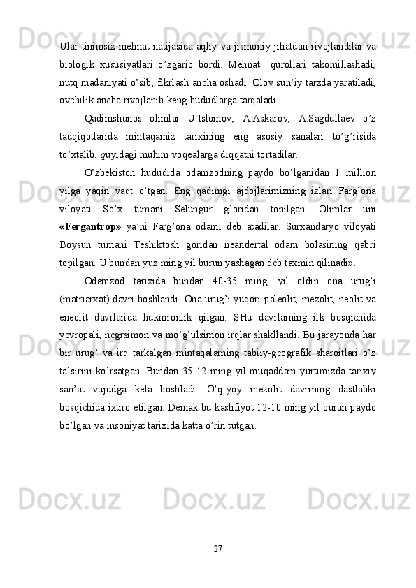 Ular tinimsiz mehnat natijasida aqliy va jismoniy jihatdan rivojlandilar va
biologik   xususiyatlari   o’zgarib   bordi.   Mehnat     qurollari   takomillashadi,
nutq madaniyati o’sib, fikrlash ancha oshadi. Olov sun’iy tarzda yaratiladi,
ovchilik ancha rivojlanib keng hududlarga tarqaladi.
Qadimshunos   olimlar   U.Islomov,   A.Askarov,   A.Sagdullaev   o’z
tadqiqotlarida   mintaqamiz   tarixining   eng   asosiy   sanalari   to’g’risida
to’xtalib,  q uyidagi muhim voqealarga diqqatni tortadilar.
O’zbekiston   hududida   odamzodning   paydo   bo’lganidan   1   million
yilga   yaqin   vaqt   o’tgan.   Eng   qadimgi   ajdojlarimizning   izlari   Farg’ona
viloyati   So’x   tumani   Selungur   g’oridan   topilgan.   Olimlar   uni
«Fergantrop»   ya’ni   Farg’ona   odami   deb   atadilar.   Surxandaryo   viloyati
Boysun   tumani   Teshiktosh   goridan   neandertal   odam   bolasining   qabri
topilgan. U bundan yuz ming yil burun yashagan deb taxmin qilinadi».
Odamzod   tarixida   bundan   40-35   ming,   yil   oldin   ona   urug’i
(matriarxat) davri boshlandi. Ona urug’i yuqori paleolit, mezolit, neolit va
eneolit   davrlarida   hukmronlik   qilgan.   SHu   davrlarning   ilk   bosqichida
yevropali, negrsimon va mo’g’ulsimon irqlar shakllandi. Bu jarayonda har
bir   urug’   va   irq   tarkalgan   mintaqalarning   tabiiy-geografik   sharoitlari   o’z
ta’sirini ko’rsatgan. Bundan 35-12 ming yil muqaddam yurtimizda tarixiy
san’at   vujudga   kela   boshladi.   O’q-yoy   mezolit   davrining   dastlabki
bosqichida ixtiro etilgan. Demak bu kashfiyot 12-10 ming yil burun paydo
bo’lgan va insoniyat tarixida katta o’rin tutgan.
27 