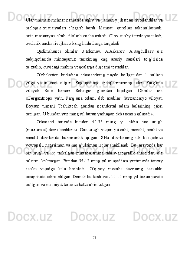 Ular tinimsiz mehnat natijasida aqliy va jismoniy jihatdan rivojlandilar va
biologik   xususiyatlari   o’zgarib   bordi.   Mehnat     qurollari   takomillashadi,
nutq madaniyati o’sib, fikrlash ancha oshadi. Olov sun’iy tarzda yaratiladi,
ovchilik ancha rivojlanib keng hududlarga tarqaladi.
Qadimshunos   olimlar   U.Islomov,   A.Askarov,   A.Sagdullaev   o’z
tadqiqotlarida   mintaqamiz   tarixining   eng   asosiy   sanalari   to’g’risida
to’xtalib,  q uyidagi muhim voqealarga diqqatni tortadilar.
O’zbekiston   hududida   odamzodning   paydo   bo’lganidan   1   million
yilga   yaqin   vaqt   o’tgan.   Eng   qadimgi   ajdojlarimizning   izlari   Farg’ona
viloyati   So’x   tumani   Selungur   g’oridan   topilgan.   Olimlar   uni
«Fergantrop»   ya’ni   Farg’ona   odami   deb   atadilar.   Surxandaryo   viloyati
Boysun   tumani   Teshiktosh   goridan   neandertal   odam   bolasining   qabri
topilgan. U bundan yuz ming yil burun yashagan deb taxmin qilinadi».
Odamzod   tarixida   bundan   40-35   ming,   yil   oldin   ona   urug’i
(matriarxat) davri boshlandi. Ona urug’i yuqori paleolit, mezolit, neolit va
eneolit   davrlarida   hukmronlik   qilgan.   SHu   davrlarning   ilk   bosqichida
yevropali, negrsimon va mo’g’ulsimon irqlar shakllandi. Bu jarayonda har
bir   urug’   va   irq   tarkalgan   mintaqalarning   tabiiy-geografik   sharoitlari   o’z
ta’sirini ko’rsatgan. Bundan 35-12 ming yil muqaddam yurtimizda tarixiy
san’at   vujudga   kela   boshladi.   O’q-yoy   mezolit   davrining   dastlabki
bosqichida ixtiro etilgan. Demak bu kashfiyot 12-10 ming yil burun paydo
bo’lgan va insoniyat tarixida katta o’rin tutgan.
27