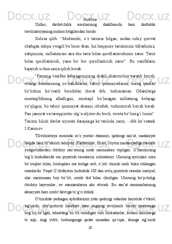 X ulosa
Xullas,   davlatchilik   asoslarining   shakllanishi   ham   dastlabki
tsivilizatsiyaning muhim belgilaridan biridir.
Xulosa   qilib:   “Modomiki,   o’z   tarixini   bilgan,   undan   ruhiy   quvvat
oladigan xalqni yengib bo’lmas ekan, biz haqqoniy tariximizni tiklashimiz,
xalqimizni, millatimizni ana shu tarix bilan qurollantirishimiz zarur. Tarix
bilan   qurollantirish,   yana   bir   bor   qurollantirish   zarur”.   Bu   vazifalarni
bajarish uchun nima qilish kerak. 
“Fanning vazifasi kelajagimizning shakli-shamoyilini yaratib berish,
ertangi   kunimizning   yo’nalishlarini,   tabiiy   qonuniyatlarini,   uning   qanday
bo’lishini   ko’rsatib   berishdan   iborat   deb,   tushunaman.   Odamlarga
mustaqillikning   afzalligini,   mustaqil   bo’lmagan   millatning   kelajagi
yo’qligini, bu tabiiy qonuniyat ekanini isbotlab, tushuntirish  berish kerak.
Fan jamiyat va taraqqiyotni olg’a siljituvchi kuch, vosita bo’lmog’i lozim”.
Tarixni bilish davlat siyosati darajasiga ko’tarilishi zarur, - deb ko’rsatadi
I.Karimov.
TSivilizatsiya   xususida   so’z   yuritar   ekanmiz,   qadimgi   san’at,   madaniyat
haqida ham to’xtalish tabiiydir. Kaltaminor, Hisor, Joytun madaniyatiga mansub
yodgorliklardan   ibtidoiy   san’atning   nodir   namunalari   topilgan.   O’lkamizning
tog’li  hududlarida esa  qoyatosh rasmlarini  uchratamiz. Ularning ayrimlari  oxra
bo’yoqlari bilan, boshqalari esa toshga urib, o’yib chizish usuli bilan ishlangan
rasmlardir. Faqat O’zbekiston hududida 100 dan ortiq qoyatosh rasmlar mavjud,
ular   mazmunan   boy   bo’lib,   nozik   did   bilan   chizilgan.   Ularning   ko’pchiligi
ibtidoiy   hayvonlar,   ov   manzaralarini   aks   ettiradi.   Bu   san’at   namunalarining
aksariyati ham neolit davriga to’g’ri keladi.
O’tmishda yashagan ajdodlarimiz yoki qadimgi odamlar hayotida e’tikod,
sig’inish,   cho’qintirish   holatlari   ham   ongning   rivojlanib   borish   jarayoniga
bog’liq bo’lgan, tabiatdagi bo’lib turadigan turli hodisalarlar, keskin iklimlarga
to   aqli,   ongi   yetib,   tushungunga   qadar   nimadan   qo’rqsa,   shunga   sig’inish
28