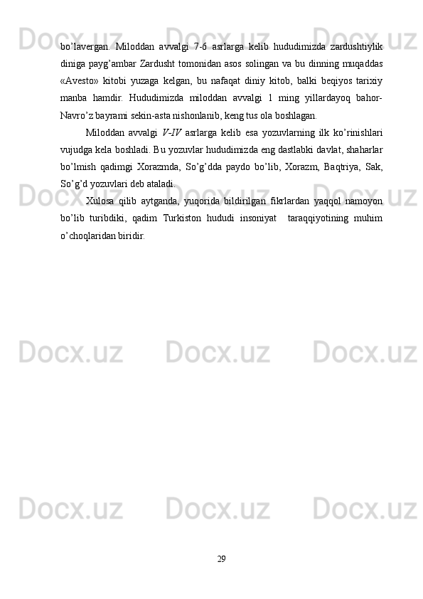 bo’lavergan.   Miloddan   avvalgi   7-6   asrlarga   kelib   hududimizda   zardushtiylik
diniga payg’ambar Zardusht  tomonidan asos  solingan va bu dinning muqaddas
«Avesto»   kitobi   yuzaga   kelgan,   bu   nafaqat   diniy   kitob,   balki   beqiyos   tarixiy
manba   hamdir.   Hududimizda   miloddan   avvalgi   1   ming   yillardayoq   bahor-
Navro’z bayrami sekin-asta nishonlanib, keng tus ola boshlagan.
Miloddan   avvalgi   V-IV   asrlarga   kelib   esa   yozuvlarning   ilk   ko’rinishlari
vujudga kela boshladi. Bu yozuvlar hududimizda eng dastlabki davlat, shaharlar
bo’lmish   qadimgi   Xorazmda,   So’g’dda   paydo   bo’lib,   Xorazm,   Baqtriya,   Sak,
So’g’d yozuvlari deb ataladi.
Xulosa   qilib   aytganda,   yuqorida   bildirilgan   fikrlardan   yaqqol   namoyon
bo’lib   turibdiki,   qadim   Turkiston   hududi   insoniyat     taraqqiyotining   muhim
o’choqlaridan biridir.
29