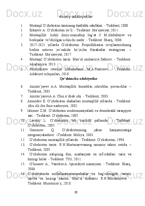 Asosiy   adabiy ot lar
1. Musta q il   O’zbekist o n   tarixining   dastlabki   sahifalari. - Toshkent, 2000.
1. Erkayev   A. O’zbekiston   yo’li. - Toshkent: Ma’naviyat, 2011. 
2. Mustaqillik:   Izohli   ilmiy-ommabop   lug’at   //   M.Abdullayev   va
boshqalar: to’ldirilgan uchinchi nashr. - Toshkent: Sharq, 2006. 
3. 2017-2021   yillarda   O’zbekiston   Respublikasini   rivojlantirishning
beshta   ustuvor   yo’nalishi   bo’yicha   Harakatlar   strategiyasi.   –
Toshkent: Ma’naviyat, 2017.
4. Mustaqil   O’zbekiston   tarixi. Mas’ul   muharrirA.Sabirov. - Toshkent:
Akademiya, 2013.
5. Noveyshaya   istoriya   Uzbekistana.   M.A.Raximov.   -   Toshkent:
Adabiyot uchqunlari, 2018.
Qo’shimcha   adabiyotlar
6. Azizxo’jayev   A.A.   Mustaqillik:   kurashlar,   iztiroblar,   quvonchlar.   –
Toshkent, 2001.
7. Azizxo’jayevA.A. Chin   o’zbek   ishi. - Toshkent, 2003. 
8. Axmedov E. O’zbekiston   shaharlari   mustaqillik   yillarida. - Toshkent:
Abu   Ali   ibn   Sino   nashriyoti, 2002.
9. Islomov  Z.M.  O’zbekiston modernizasiyalash  va   demokratik   taraqqiyot
sari.  - Toshkent:  O’zbekiston, 2005.
10. Levitin   L.   O’zbekiston   tub   burilish   pallasida.   -   Toshkent:
O’zbekiston, 2005.
11. Usmonov   Q.   O’zbekistonning   jahon   hamjamiyatiga
integrasiyalashuvi. –Toshkent: Moliya, 2003.
12. O’zbekiston   mustaqillik   yillarida. - Toshkent: O’zbekiston, 1996.
13. O’zbekiston   tarixi.   R.H.Murtazayevaning   umumiy   tahriri   ostida.   –
Toshkent, 2005.
14. O’zbekiston   xalqining   dini,   madaniyati   va   urf-odatlari:   tarix   va
hozirgi   holat. - Toshkent: TIU, 2011.
15. O’lmasov   A.,   VaxobovA.   Iqtisodiyot   nazariyasi.   -   Toshkent:   Sharq,
2006. 
16. O’zbekistonda   millatlararomunosabatlar   va   bag’rikenglik:   tarixiy
tajriba   va   hozirgi   zamon.   Mas’ul   muharrir   R.H.Murtazayeva.   -
Toshkent: Mumtozso’z, 2010.
30