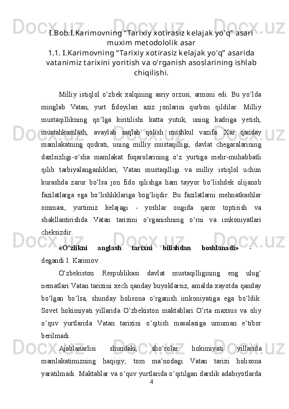 I.Bob.I.Karimov ning “ Tarixiy  xot irasiz k elajak  y o'q”  asari
muxim met odololik  asar
1.1. I.Karimov ning “ Tarixiy  xot irasiz k elajak  y o'q”  asarida
v at animiz t arixini y orit ish v a o'rganish asoslarining ishlab
chiqilishi.
Milliy   istiqlol   o’zbek   xalqining   asriy   orzusi,   armoni   edi.   Bu   yo’lda
minglab   Vatan,   yurt   fidoyilari   aziz   jonlarini   qurbon   qildilar.   Milliy
mustaqillikning   qo’lga   kiritilishi   katta   yutuk,   uning   kadriga   yetish,
mustahkamlash,   avaylab   saqlab   qolish   mushkul   vazifa.   Xar   qanday
mamlakatning   qudrati,   uning   milliy   mustaqilligi,   davlat   chegaralarining
daxlsizligi-o’sha   mamlakat   fuqarolarining   o’z   yurtiga   mehr-muhabbatli
qilib   tarbiyalanganliklari,   Vatan   mustaqilligi   va   milliy   istiqlol   uchun
kurashda   zarur   bo’lsa   jon   fido   qilishga   ham   tayyor   bo’lishdek   olijanob
fazilatlarga   ega   bo’lishliklariga   bog’liqdir.   Bu   fazilatlarni   mehnatkashlar
ommasi,   yurtimiz   kelajagi   -   yoshlar   ongida   qaror   toptirish   va
shakllantirishda   Vatan   tarixini   o’rganishning   o’rni   va   imkoniyatlari
cheksizdir. 
«O’zlikni   anglash   tarixni   bilishdan   boshlanadi»   -  
degandi I. Karimov.
O’zbekiston   Respublikasi   davlat   mustaqilligining   eng   ulug’
nematlari Vatan tarixini xech qanday buyoklarsiz, amalda xayotda qanday
bo’lgan   bo’lsa,   shunday   holisona   o’rganish   imkoniyatiga   ega   bo’ldik.
Sovet   hokimiyati   yillarida   O’zbekiston   maktablari   O’rta   maxsus   va   oliy
o’quv   yurtlarida   Vatan   tarixini   o’qitish   masalasiga   umuman   e’tibor
berilmadi.
Ajablanarlisi   shundaki,   sho’rolar   hokimiyati   yillarida
mamlakatimizning   haqiqiy,   tom   ma’nodagi   Vatan   tarixi   holisona
yaratilmadi. Maktablar va o’quv yurtlarida o’qitilgan darslik adabiyotlarda
4