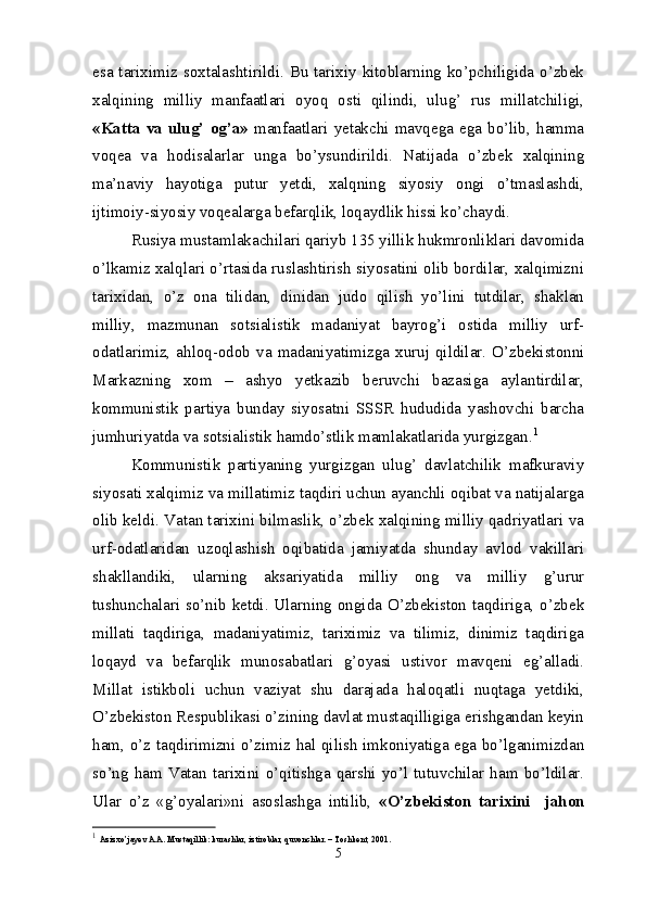 esa tariximiz soxtalashtirildi. Bu tarixiy kitoblarning ko’pchiligida o’zbek
xalqining   milliy   manfaatlari   oyoq   osti   qilindi,   ulug’   rus   millatchiligi,
«Katta   va  ulug’  og’a»   manfaatlari   yetakchi  mavqega  ega   bo’lib,  hamma
voqea   va   hodisalarlar   unga   bo’ysundirildi.   Natijada   o’zbek   xalqining
ma’naviy   hayotiga   putur   yetdi,   xalqning   siyosiy   ongi   o’tmaslashdi,
ijtimoiy-siyosiy voqealarga befarqlik, loqaydlik hissi ko’chaydi.
Rusiya mustamlakachilari qariyb 135 yillik hukmronliklari davomida
o’lkamiz xalqlari o’rtasida ruslashtirish siyosatini olib bordilar, xalqimizni
tarixidan,   o’z   ona   tilidan,   dinidan   judo   qilish   yo’lini   tutdilar,   shaklan
milliy,   mazmunan   sotsialistik   madaniyat   bayrog’i   ostida   milliy   urf-
odatlarimiz,   ahloq-odob  va   madaniyatimizga   xuruj  qildilar.  O’zbekistonni
Markazning   xom   –   ashyo   yetkazib   beruvchi   bazasiga   aylantirdilar,
kommunistik   partiya   bunday   siyosatni   SSSR   hududida   yashovchi   barcha
jumhuriyatda va sotsialistik hamdo’stlik mamlakatlarida yurgizgan. 1
Kommunistik   partiyaning   yurgizgan   ulug’   davlatchilik   mafkuraviy
siyosati xalqimiz va millatimiz taqdiri uchun ayanchli oqibat va natijalarga
olib keldi. Vatan tarixini bilmaslik, o’zbek xalqining milliy qadriyatlari va
urf-odatlaridan   uzoqlashish   oqibatida   jamiyatda   shunday   avlod   vakillari
shakllandiki,   ularning   aksariyatida   milliy   ong   va   milliy   g’urur
tushunchalari so’nib ketdi. Ularning ongida O’zbekiston taqdiriga, o’zbek
millati   taqdiriga,   madaniyatimiz,   tariximiz   va   tilimiz,   dinimiz   taqdiriga
loqayd   va   befarqlik   munosabatlari   g’oyasi   ustivor   mavqeni   eg’alladi.
Millat   istikboli   uchun   vaziyat   shu   darajada   haloqatli   nuqtaga   yetdiki,
O’zbekiston Respublikasi o’zining davlat mustaqilligiga erishgandan keyin
ham, o’z taqdirimizni o’zimiz hal qilish imkoniyatiga ega bo’lganimizdan
so’ng   ham  Vatan   tarixini   o’qitishga   qarshi   yo’l  tutuvchilar  ham  bo’ldilar.
Ular   o’z   «g’oyalari»ni   asoslashga   intilib,   «O’zbekiston   tarixini     jahon
1
  Azizxo’jayev A.A. Mustaqillik: kurashlar, iztiroblar, quvonchlar. – Toshkent, 2001.
5