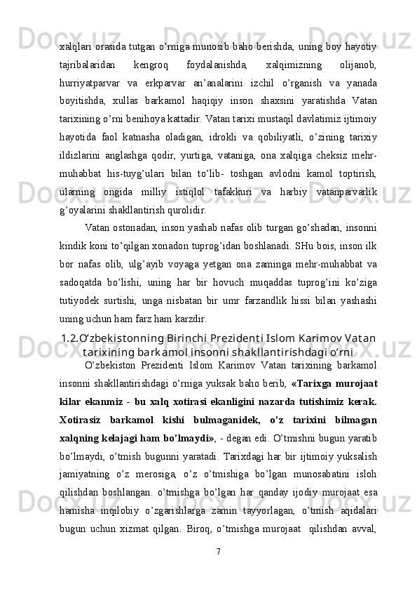 xalqlari orasida tutgan o’rniga munosib baho berishda, uning boy hayotiy
tajribalaridan   kengroq   foydalanishda,   xalqimizning   olijanob,
hurriyatparvar   va   erkparvar   an’analarini   izchil   o’rganish   va   yanada
boyitishda,   xullas   barkamol   haqiqiy   inson   shaxsini   yaratishda   Vatan
tarixining o’rni benihoya kattadir. Vatan tarixi mustaqil davlatimiz ijtimoiy
hayotida   faol   katnasha   oladigan,   idrokli   va   qobiliyatli,   o’zining   tarixiy
ildizlarini   anglashga   qodir,   yurtiga,   vataniga,   ona   xalqiga   cheksiz   mehr-
muhabbat   his-tuyg’ulari   bilan   to’lib-   toshgan   avlodni   kamol   toptirish,
ularning   ongida   milliy   istiqlol   tafakkuri   va   harbiy   vatanparvarlik
g’oyalarini shakllantirish qurolidir.
Vatan ostonadan, inson yashab nafas olib turgan go’shadan, insonni
kindik koni to’qilgan xonadon tuprog’idan boshlanadi. SHu bois, inson ilk
bor   nafas   olib,   ulg’ayib   voyaga   yetgan   ona   zaminga   mehr-muhabbat   va
sadoqatda   bo’lishi,   uning   har   bir   hovuch   muqaddas   tuprog’ini   ko’ziga
tutiyodek   surtishi,   unga   nisbatan   bir   umr   farzandlik   hissi   bilan   yashashi
uning uchun ham farz ham karzdir.
1.2. O’zbek ist on ning Birinchi  Prezident i Islom Karimov  Vat an
t arixining bark amol insonni shak llant irishdagi o’rni
O’zbekiston   Prezidenti   Islom   Karimov   Vatan   tarixining   barkamol
insonni shakllantirishdagi o’rniga yuksak baho berib,   «Tarixga murojaat
kilar   ekanmiz   -   bu   xalq   xotirasi   ekanligini   nazarda   tutishimiz   kerak.
Xotirasiz   barkamol   kishi   bulmaganidek,   o’z   tarixini   bilmagan
xalqning kelajagi ham bo’lmaydi» , - degan edi. O’tmishni bugun yaratib
bo’lmaydi,  o’tmish  bugunni  yaratadi.  Tarixdagi   har   bir   ijtimoiy  yuksalish
jamiyatning   o’z   merosiga,   o’z   o’tmishiga   bo’lgan   munosabatini   isloh
qilishdan   boshlangan.   o’tmishga   bo’lgan   har   qanday   ijodiy   murojaat   esa
hamisha   inqilobiy   o’zgarishlarga   zamin   tayyorlagan,   o’tmish   aqidalari
bugun   uchun   xizmat   qilgan.   Biroq,   o’tmishga   murojaat     qilishdan   avval,
7
