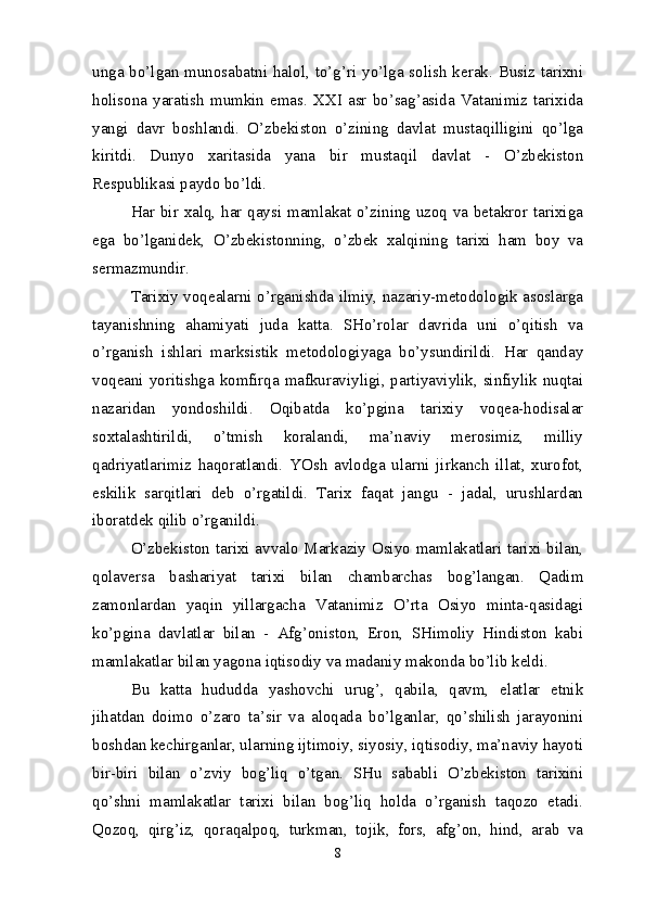 unga bo’lgan munosabatni halol, to’g’ri yo’lga solish kerak. Busiz tarixni
holisona  yaratish   mumkin  emas.  XXI  asr  bo’sag’asida  Vatanimiz  tarixida
yangi   davr   boshlandi.   O’zbekiston   o’zining   davlat   mustaqilligini   qo’lga
kiritdi.   Dunyo   xaritasida   yana   bir   mustaqil   davlat   -   O’zbekiston
Respublikasi paydo bo’ldi.
Har bir xalq, har qaysi mamlakat o’zining uzoq va betakror tarixiga
ega   bo’lganidek,   O’zbekistonning,   o’zbek   xalqining   tarixi   ham   boy   va
sermazmundir.
Tarixiy voqealarni o’rganishda ilmiy, nazariy-metodologik asoslarga
tayanishning   ahamiyati   juda   katta.   SHo’rolar   davrida   uni   o’qitish   va
o’rganish   ishlari   marksistik   metodologiyaga   bo’ysundirildi.   Har   qanday
voqeani yoritishga komfirqa mafkuraviyligi, partiyaviylik, sinfiylik nuqtai
nazaridan   yondoshildi.   Oqibatda   ko’pgina   tarixiy   voqea-hodisalar
soxtalashtirildi,   o’tmish   koralandi,   ma’naviy   merosimiz,   milliy
qadriyatlarimiz   haqoratlandi.   YOsh   avlodga   ularni   jirkanch   illat,   xurofot,
eskilik   sarqitlari   deb   o’rgatildi.   Tarix   faqat   jangu   -   jadal,   urushlardan
iboratdek qilib o’rganildi.
O’zbekiston tarixi avvalo Markaziy Osiyo mamlakatlari tarixi bilan,
qolaversa   bashariyat   tarixi   bilan   chambarchas   bog’langan.   Qadim
zamonlardan   yaqin   yillargacha   Vatanimiz   O’rta   Osiyo   minta-qasidagi
ko’pgina   davlatlar   bilan   -   Afg’oniston,   Eron,   SHimoliy   Hindiston   kabi
mamlakatlar bilan yagona iqtisodiy va madaniy makonda bo’lib keldi.
Bu   katta   hududda   yashovchi   urug’,   qabila,   qavm,   elatlar   etnik
jihatdan   doimo   o’zaro   ta’sir   va   aloqada   bo’lganlar,   qo’shilish   jarayonini
boshdan kechirganlar, ularning ijtimoiy, siyosiy, iqtisodiy, ma’naviy hayoti
bir-biri   bilan   o’zviy   bog’liq   o’tgan.   SHu   sababli   O’zbekiston   tarixini
qo’shni   mamlakatlar   tarixi   bilan   bog’liq   holda   o’rganish   taqozo   etadi.
Qozoq,   qirg’iz,   qoraqalpoq,   turkman,   tojik,   fors,   afg’on,   hind,   arab   va
8 