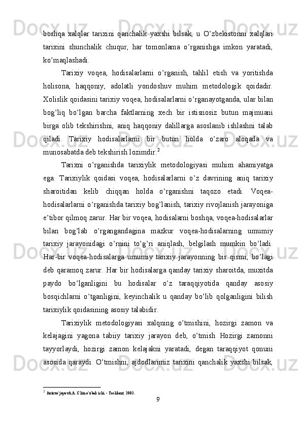 boshqa   xalqlar   tarixini   qanchalik   yaxshi   bilsak,   u   O’zbekistonni   xalqlari
tarixini   shunchalik   chuqur,   har   tomonlama   o’rganishga   imkon   yaratadi,
ko’maqlashadi.
Tarixiy   voqea,   hodisalarlarni   o’rganish,   tahlil   etish   va   yoritishda
holisona,   haqqoniy,   adolatli   yondoshuv   muhim   metodologik   qoidadir.
Xolislik qoidasini tarixiy voqea, hodisalarlarni o’rganayotganda, ular bilan
bog’liq   bo’lgan   barcha   faktlarning   xech   bir   istisnosiz   butun   majmuani
birga   olib   tekshirishni,   aniq   haqqoniy   dalillarga   asoslanib   ishlashni   talab
qiladi.   Tarixiy   hodisalarlarni   bir   butun   holda   o’zaro   aloqada   va
munosabatda deb tekshirish lozimdir. 2
Tarixni   o’rganishda   tarixiylik   metodologiyasi   muhim   ahamiyatga
ega.   Tarixiylik   qoidasi   voqea,   hodisalarlarni   o’z   davrining   aniq   tarixiy
sharoitidan   kelib   chiqqan   holda   o’rganishni   taqozo   etadi.   Voqea-
hodisalarlarni o’rganishda tarixiy bog’lanish, tarixiy rivojlanish jarayoniga
e’tibor qilmoq zarur. Har bir voqea, hodisalarni boshqa, voqea-hodisalarlar
bilan   bog’lab   o’rgangandagina   mazkur   voqea-hodisalarning   umumiy
tarixiy   jarayonidagi   o’rnini   to’g’ri   aniqlash,   belgilash   mumkin   bo’ladi.
Har-bir   voqea-hodisalarga   umumiy   tarixiy   jarayonning   bir   qismi,   bo’lagi
deb qaramoq zarur. Har bir hodisalarga qanday tarixiy sharoitda, muxitda
paydo   bo’lganligini   bu   hodisalar   o’z   taraqqiyotida   qanday   asosiy
bosqichlarni   o’tganligini,   keyinchalik   u   qanday   bo’lib   qolganligini   bilish
tarixiylik qoidasining asosiy talabidir.
Tarixiylik   metodologiyasi   xalqning   o’tmishini,   hozirgi   zamon   va
kelajagini   yagona   tabiiy   tarixiy   jarayon   deb,   o’tmish   Hozirgi   zamonni
tayyorlaydi,   hozirgi   zamon   kelajakni   yaratadi,   degan   taraqqiyot   qonuni
asosida   qaraydi.   O’tmishni,   ajdodlarimiz   tarixini   qanchalik   yaxshi   bilsak,
2
  Azizxo’jayevA.A. Chin o’zbek ishi. - Toshkent, 2003. 
9