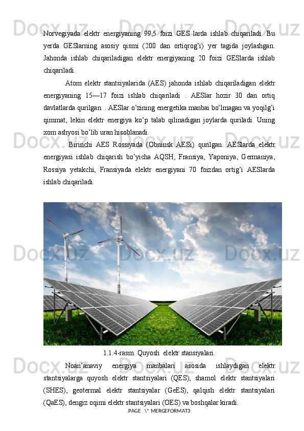 Norvegiyada   elektr   energiyaning   99,5   foizi   GES   larda   ishlab   chiqariladi.   Bu
yerda   GESlarning   asosiy   qismi   (200   dan   ortiqrog’i)   yer   tagida   joylashgan.
Jahonda   ishlab   chiqariladigan   elektr   energiyaning   20   foizi   GESlarda   ishlab
chiqariladi.  
Atom   elektr   stantsiyalarida   (AES)   jahonda   ishlab   chiqariladigan   elektr
energiyaning   15—17   foizi   ishlab   chiqariladi   .   AESlar   hozir   30   dan   ortiq
davlatlarda qurilgan. . AESlar o’zining energetika manbai bo’lmagan va yoqilg’i
qimmat,   lekin   elektr   energiya   ko’p   talab   qilinadigan   joylarda   quriladi.   Uning
xom ashyosi bo’lib uran hisoblanadi. 
  Birinchi   AES   Rossiyada   (Obninsk   AESi)   qurilgan.   AESlarda   elektr
energiyasi   ishlab   chiqarish   bo’yicha   AQSH,   Fransiya,   Yaponiya,   Germaniya,
Rossiya   yetakchi,   Fransiyada   elektr   energiyani   70   foizdan   ortig’i   AESlarda
ishlab chiqariladi. 
1.1.4-rasm. Quyosh  elektr stansiyalari.
Noan’anaviy   energiya   manbalari   asosida   ishlaydigan   elektr
stantsiyalarga   quyosh   elektr   stantsiyalari   (QES),   shamol   elektr   stantsiyalari
(SHES),   geotermal   elektr   stantsiyalar   (GeES),   qalqish   elektr   stantsiyalari
(QaES), dengiz oqimi elektr stantsiyalari (OES) va boshqalar kiradi.  
PAGE   \* MERGEFORMAT3 