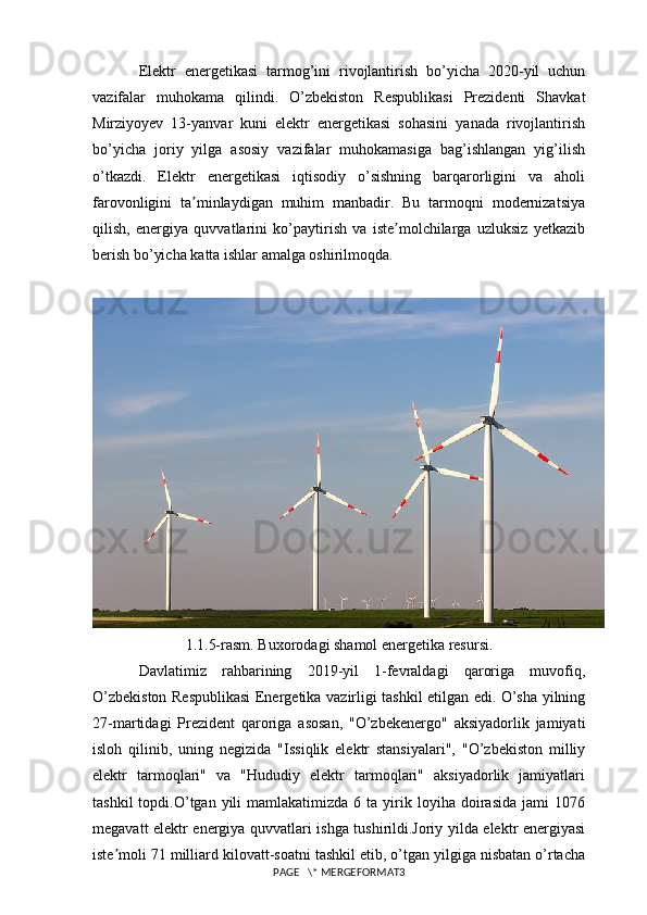 Elektr   energetikasi   tarmog’ini   rivojlantirish   bo’yicha   2020-yil   uchun
vazifalar   muhokama   qilindi.   O’zbekiston   Respublikasi   Prezidenti   Shavkat
Mirziyoyev   13-yanvar   kuni   elektr   energetikasi   sohasini   yanada   rivojlantirish
bo’yicha   joriy   yilga   asosiy   vazifalar   muhokamasiga   bag’ishlangan   yig’ilish
o’tkazdi.   Elektr   energetikasi   iqtisodiy   o’sishning   barqarorligini   va   aholi
farovonligini   ta minlaydigan   muhim   manbadir.   Bu   tarmoqni   modernizatsiyaʼ
qilish,   energiya   quvvatlarini   ko’paytirish   va   iste molchilarga   uzluksiz   yetkazib	
ʼ
berish bo’yicha katta ishlar amalga oshirilmoqda.
1.1.5-rasm. Buxorodagi shamol energetika resursi.
Davlatimiz   rahbarining   2019-yil   1-fevraldagi   qaroriga   muvofiq,
O’zbekiston Respublikasi Energetika vazirligi tashkil etilgan edi. O’sha yilning
27-martidagi   Prezident   qaroriga   asosan,   "O’zbekenergo"   aksiyadorlik   jamiyati
isloh   qilinib,   uning   negizida   "Issiqlik   elektr   stansiyalari",   "O’zbekiston   milliy
elektr   tarmoqlari"   va   "Hududiy   elektr   tarmoqlari"   aksiyadorlik   jamiyatlari
tashkil  topdi.O’tgan  yili   mamlakatimizda   6  ta  yirik  loyiha  doirasida   jami  1076
megavatt elektr energiya quvvatlari ishga tushirildi.Joriy yilda elektr energiyasi
iste moli 71 milliard kilovatt-soatni tashkil etib, o’tgan yilgiga nisbatan o’rtacha	
ʼ
PAGE   \* MERGEFORMAT3 