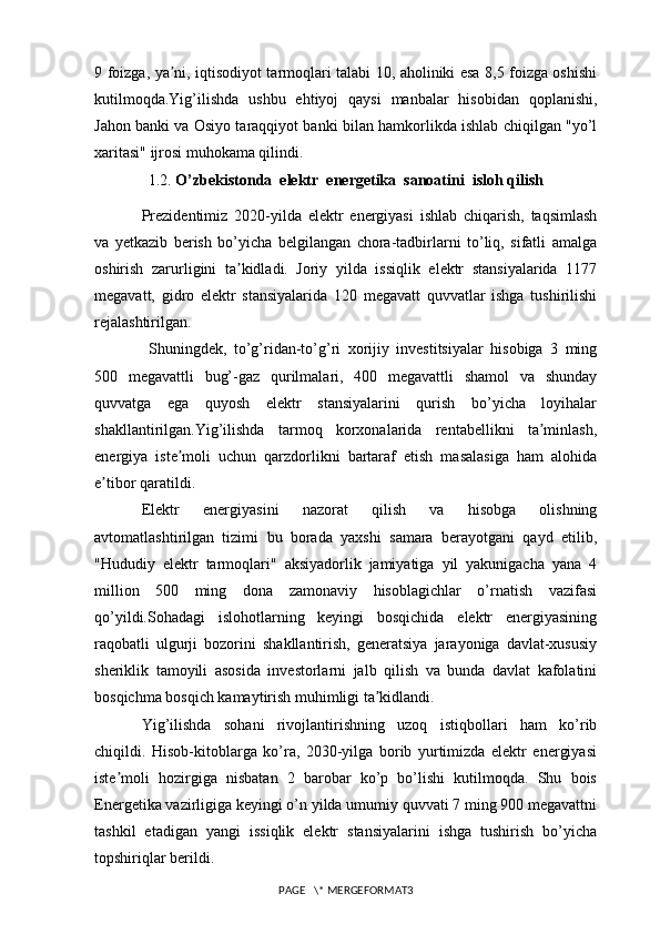 9 foizga, ya ni, iqtisodiyot tarmoqlari talabi 10, aholiniki esa 8,5 foizga oshishiʼ
kutilmoqda.Yig’ilishda   ushbu   ehtiyoj   qaysi   manbalar   hisobidan   qoplanishi,
Jahon banki va Osiyo taraqqiyot banki bilan hamkorlikda ishlab chiqilgan "yo’l
xaritasi" ijrosi muhokama qilindi.
1.2.  O’zbekistonda  elektr  energetika  sanoatini  isloh qilish
Prezidentimiz   2020-yilda   elektr   energiyasi   ishlab   chiqarish,   taqsimlash
va   yetkazib   berish   bo’yicha   belgilangan   chora-tadbirlarni   to’liq,   sifatli   amalga
oshirish   zarurligini   ta kidladi.   Joriy   yilda   issiqlik   elektr   stansiyalarida   1177	
ʼ
megavatt,   gidro   elektr   stansiyalarida   120   megavatt   quvvatlar   ishga   tushirilishi
rejalashtirilgan.
  Shuningdek,   to’g’ridan-to’g’ri   xorijiy   investitsiyalar   hisobiga   3   ming
500   megavattli   bug’-gaz   qurilmalari,   400   megavattli   shamol   va   shunday
quvvatga   ega   quyosh   elektr   stansiyalarini   qurish   bo’yicha   loyihalar
shakllantirilgan.Yig’ilishda   tarmoq   korxonalarida   rentabellikni   ta minlash,	
ʼ
energiya   iste moli   uchun   qarzdorlikni   bartaraf   etish   masalasiga   ham   alohida	
ʼ
e tibor qaratildi. 	
ʼ
Elektr   energiyasini   nazorat   qilish   va   hisobga   olishning
avtomatlashtirilgan   tizimi   bu   borada   yaxshi   samara   berayotgani   qayd   etilib,
"Hududiy   elektr   tarmoqlari"   aksiyadorlik   jamiyatiga   yil   yakunigacha   yana   4
million   500   ming   dona   zamonaviy   hisoblagichlar   o’rnatish   vazifasi
qo’yildi.Sohadagi   islohotlarning   keyingi   bosqichida   elektr   energiyasining
raqobatli   ulgurji   bozorini   shakllantirish,   generatsiya   jarayoniga   davlat-xususiy
sheriklik   tamoyili   asosida   investorlarni   jalb   qilish   va   bunda   davlat   kafolatini
bosqichma bosqich kamaytirish muhimligi ta kidlandi.	
ʼ
Yig’ilishda   sohani   rivojlantirishning   uzoq   istiqbollari   ham   ko’rib
chiqildi.   Hisob-kitoblarga   ko’ra,   2030-yilga   borib   yurtimizda   elektr   energiyasi
iste moli   hozirgiga   nisbatan   2   barobar   ko’p   bo’lishi   kutilmoqda.   Shu   bois	
ʼ
Energetika vazirligiga keyingi o’n yilda umumiy quvvati 7 ming 900 megavattni
tashkil   etadigan   yangi   issiqlik   elektr   stansiyalarini   ishga   tushirish   bo’yicha
topshiriqlar berildi.
PAGE   \* MERGEFORMAT3 