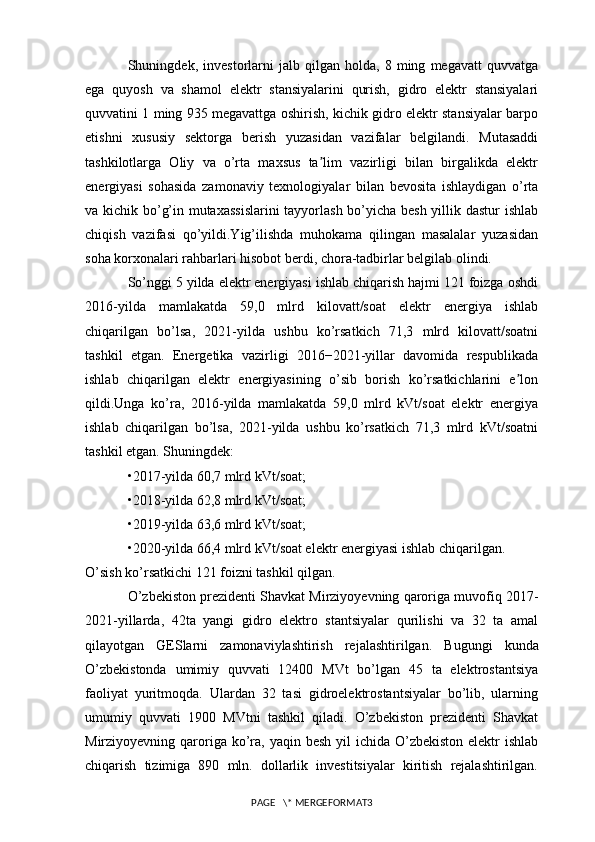 Shuningdek,   investorlarni   jalb   qilgan   holda,   8   ming   megavatt   quvvatga
ega   quyosh   va   shamol   elektr   stansiyalarini   qurish,   gidro   elektr   stansiyalari
quvvatini 1 ming 935 megavattga oshirish, kichik gidro elektr stansiyalar barpo
etishni   xususiy   sektorga   berish   yuzasidan   vazifalar   belgilandi.   Mutasaddi
tashkilotlarga   Oliy   va   o’rta   maxsus   ta lim   vazirligi   bilan   birgalikda   elektrʼ
energiyasi   sohasida   zamonaviy   texnologiyalar   bilan   bevosita   ishlaydigan   o’rta
va kichik bo’g’in mutaxassislarini  tayyorlash bo’yicha besh yillik dastur ishlab
chiqish   vazifasi   qo’yildi.Yig’ilishda   muhokama   qilingan   masalalar   yuzasidan
soha korxonalari rahbarlari hisobot berdi, chora-tadbirlar belgilab olindi.
So’nggi 5 yilda elektr energiyasi ishlab chiqarish hajmi 121 foizga oshdi
2016-yilda   mamlakatda   59,0   mlrd   kilovatt/soat   elektr   energiya   ishlab
chiqarilgan   bo’lsa,   2021-yilda   ushbu   ko’rsatkich   71,3   mlrd   kilovatt/soatni
tashkil   etgan.   Energetika   vazirligi   2016−2021-yillar   davomida   respublikada
ishlab   chiqarilgan   elektr   energiyasining   o’sib   borish   ko’rsatkichlarini   e lon	
ʼ
qildi.Unga   ko’ra,   2016-yilda   mamlakatda   59,0   mlrd   kVt/soat   elektr   energiya
ishlab   chiqarilgan   bo’lsa,   2021-yilda   ushbu   ko’rsatkich   71,3   mlrd   kVt/soatni
tashkil etgan. Shuningdek:
•2017-yilda 60,7 mlrd kVt/soat;
•2018-yilda 62,8 mlrd kVt/soat;
•2019-yilda 63,6 mlrd kVt/soat;
•2020-yilda 66,4 mlrd kVt/soat elektr energiyasi ishlab chiqarilgan.
O’sish ko’rsatkichi 121 foizni tashkil qilgan.
O’zbekiston prezidenti Shavkat Mirziyoyevning qaroriga muvofiq 2017-
2021-yillarda,   42ta   yangi   gidro   elektro   stantsiyalar   qurilishi   va   32   ta   amal
qilayotgan   GESlarni   zamonaviylashtirish   rejalashtirilgan.   Bugungi   kunda
O’zbekistonda   umimiy   quvvati   12400   MVt   bo’lgan   45   ta   elektrostantsiya
faoliyat   yuritmoqda.   Ulardan   32   tasi   gidroelektrostantsiyalar   bo’lib,   ularning
umumiy   quvvati   1900   MVtni   tashkil   qiladi.   O’zbekiston   prezidenti   Shavkat
Mirziyoyevning qaroriga ko’ra, yaqin besh yil  ichida O’zbekiston  elektr  ishlab
chiqarish   tizimiga   890   mln.   dollarlik   investitsiyalar   kiritish   rejalashtirilgan.
PAGE   \* MERGEFORMAT3 