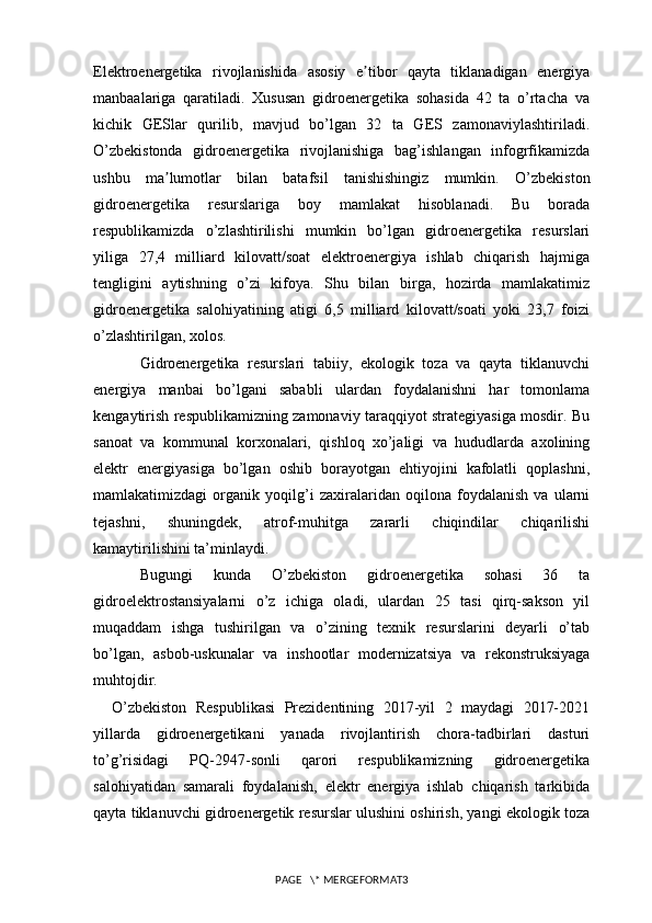 Elektroenergetika   rivojlanishida   asosiy   e tibor   qayta   tiklanadigan   energiyaʼ
manbaalariga   qaratiladi.   Xususan   gidroenergetika   sohasida   42   ta   o’rtacha   va
kichik   GESlar   qurilib,   mavjud   bo’lgan   32   ta   GES   zamonaviylashtiriladi.
O’zbekistonda   gidroenergetika   rivojlanishiga   bag’ishlangan   infogrfikamizda
ushbu   ma lumotlar   bilan   batafsil   tanishishingiz   mumkin.	
ʼ   O’zbekiston
gidroenergetika   resurslariga   boy   mamlakat   hisoblanadi.   Bu   borada
respublikamizda   o’zlashtirilishi   mumkin   bo’lgan   gidroenergetika   resurslari
yiliga   27,4   milliard   kilovatt/soat   elektroenergiya   ishlab   chiqarish   hajmiga
tengligini   aytishning   o’zi   kifoya.   Shu   bilan   birga,   hozirda   mamlakatimiz
gidroenergetika   salohiyatining   atigi   6,5   milliard   kilovatt/soati   yoki   23,7   foizi
o’zlashtirilgan, xolos.
Gidroenergetika   resurslari   tabiiy,   ekologik   toza   va   qayta   tiklanuvchi
energiya   manbai   bo’lgani   sababli   ulardan   foydalanishni   har   tomonlama
kengaytirish respublikamizning zamonaviy taraqqiyot strategiyasiga mosdir. Bu
sanoat   va   kommunal   korxonalari,   qishloq   xo’jaligi   va   hududlarda   axolining
elektr   energiyasiga   bo’lgan   oshib   borayotgan   ehtiyojini   kafolatli   qoplashni,
mamlakatimizdagi   organik   yoqilg’i   zaxiralaridan   oqilona   foydalanish   va   ularni
tejashni,   shuningdek,   atrof-muhitga   zararli   chiqindilar   chiqarilishi
kamaytirilishini ta’minlaydi.
Bugungi   kunda   O’zbekiston   gidroenergetika   sohasi   36   ta
gidroelektrostansiyalarni   o’z   ichiga   oladi,   ulardan   25   tasi   qirq-sakson   yil
muqaddam   ishga   tushirilgan   va   o’zining   texnik   resurslarini   deyarli   o’tab
bo’lgan,   asbob-uskunalar   va   inshootlar   modernizatsiya   va   rekonstruksiyaga
muhtojdir.
    O’zbekiston   Respublikasi   Prezidentining   2017-yil   2   maydagi   2017-2021
yillarda   gidroenergetikani   yanada   rivojlantirish   chora-tadbirlari   dasturi
to’g’risidagi   PQ-2947-sonli   qarori   respublikamizning   gidroenergetika
salohiyatidan   samarali   foydalanish,   elektr   energiya   ishlab   chiqarish   tarkibida
qayta tiklanuvchi gidroenergetik resurslar ulushini oshirish, yangi ekologik toza
PAGE   \* MERGEFORMAT3 