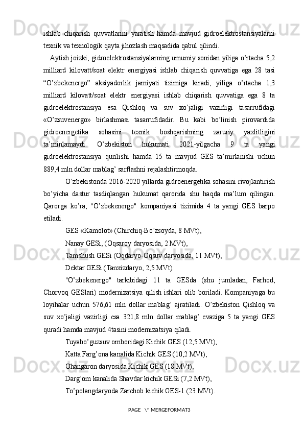 ishlab   chiqarish   quvvatlarini   yaratish   hamda   mavjud   gidroelektrostansiyalarni
texnik va texnologik qayta jihozlash maqsadida qabul qilindi.
    Aytish joizki, gidroelektrostansiyalarning umumiy sonidan yiliga o’rtacha 5,2
milliard   kilovatt/soat   elektr   energiyasi   ishlab   chiqarish   quvvatiga   ega   28   tasi
“O’zbekenergo”   aksiyadorlik   jamiyati   tizimiga   kiradi,   yiliga   o’rtacha   1,3
milliard   kilovatt/soat   elektr   energiyasi   ishlab   chiqarish   quvvatiga   ega   8   ta
gidroelektrostansiya   esa   Qishloq   va   suv   xo’jaligi   vazirligi   tasarrufidagi
«O’zsuvenergo»   birlashmasi   tasarrufidadir.   Bu   kabi   bo’linish   pirovardida
gidroenergetika   sohasini   texnik   boshqarishning   zaruriy   yaxlitligini
ta’minlamaydi.   O’zbekiston   hukumati   2021-yilgacha   9   ta   yangi
gidroelektrostansiya   qurilishi   hamda   15   ta   mavjud   GES   ta’mirlanishi   uchun
889,4 mln dollar mablag’ sarflashni rejalashtirmoqda.
O’zbekistonda 2016-2020 yillarda gidroenergetika sohasini rivojlantirish
bo’yicha   dastur   tasdiqlangan   hukumat   qarorida   shu   haqda   ma’lum   qilingan.
Qarorga   ko’ra,   "O’zbekenergo"   kompaniyasi   tizimida   4   ta   yangi   GES   barpo
etiladi.
GES «Kamolot» (Chirchiq-Bo’zsoyda, 8 MVt), 
Nanay GESi, (Oqsaroy daryosida, 2 MVt),
Tamshush GESi (Oqdaryo-Oqsuv daryosida, 11 MVt),
Dektar GESi (Tanxizdaryo, 2,5 MVt).
"O’zbekenergo"   tarkibidagi   11   ta   GESda   (shu   jumladan,   Farhod,
Chorvoq   GESlari)   modernizatsiya   qilish   ishlari   olib   boriladi.   Kompaniyaga   bu
loyihalar   uchun   576,61   mln   dollar   mablag’   ajratiladi.   O’zbekiston   Qishloq   va
suv   xo’jaligi   vazirligi   esa   321,8   mln   dollar   mablag’   evaziga   5   ta   yangi   GES
quradi hamda mavjud 4tasini modernizatsiya qiladi.
Tuyabo’guzsuv omboridagi Kichik GES (12,5 MVt),
Katta Farg’ona kanalida Kichik GES (10,2 MVt),
Ohangaron daryosida Kichik GES (18 MVt),
Darg’om kanalida Shavdar kichik GESi (7,2 MVt),
To’polangdaryoda Zarchob kichik GES-1 (23 MVt).
PAGE   \* MERGEFORMAT3 