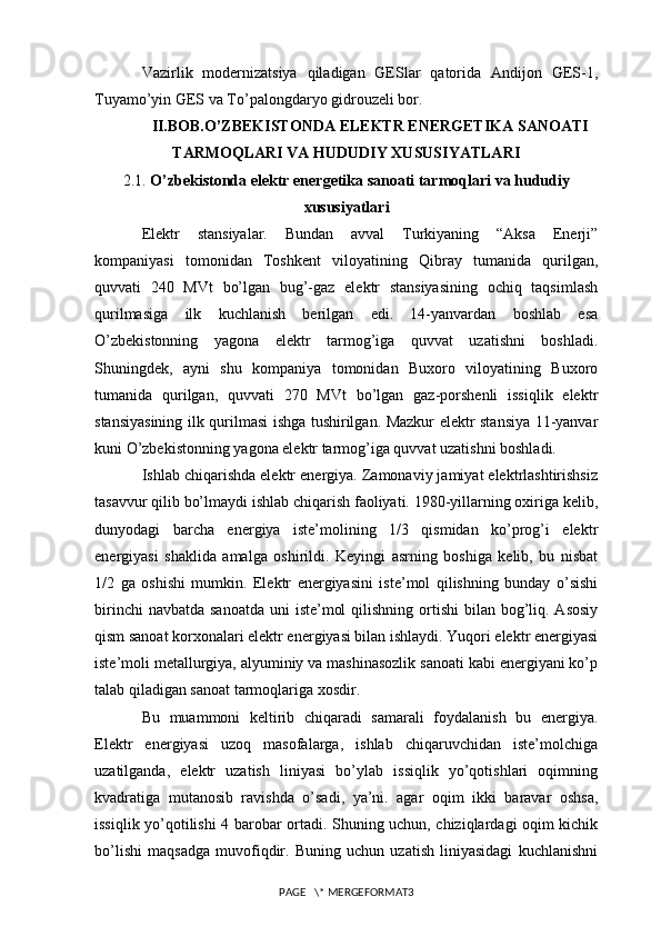 Vazirlik   modernizatsiya   qiladigan   GESlar   qatorida   Andijon   GES-1,
Tuyamo’yin GES va To’palongdaryo gidrouzeli bor.   
II.BOB.O’ZBEKISTONDA ELEKTR ENERGETIKA SANOATI
TARMOQLARI VA HUDUDIY XUSUSIYATLARI
2.1.  O’zbekistonda elektr energetika sanoati tarmoqlari va hududiy
xususiyatlari
Elektr   stansiyalar.   Bundan   avval   Turkiyaning   “Aksa   Enerji”
kompaniyasi   tomonidan   Toshkent   viloyatining   Qibray   tumanida   qurilgan,
quvvati   240   MVt   bo’lgan   bug’-gaz   elektr   stansiyasining   ochiq   taqsimlash
qurilmasiga   ilk   kuchlanish   berilgan   edi.   14-yanvardan   boshlab   esa
O’zbekistonning   yagona   elektr   tarmog’iga   quvvat   uzatishni   boshladi.
Shuningdek,   ayni   shu   kompaniya   tomonidan   Buxoro   viloyatining   Buxoro
tumanida   qurilgan,   quvvati   270   MVt   bo’lgan   gaz-porshenli   issiqlik   elektr
stansiyasining ilk qurilmasi ishga tushirilgan. Mazkur elektr stansiya 11-yanvar
kuni O’zbekistonning yagona elektr tarmog’iga quvvat uzatishni boshladi.
Ishlab chiqarishda elektr energiya. Zamonaviy jamiyat elektrlashtirishsiz
tasavvur qilib bo’lmaydi ishlab chiqarish faoliyati. 1980-yillarning oxiriga kelib,
dunyodagi   barcha   energiya   iste’molining   1/3   qismidan   ko’prog’i   elektr
energiyasi   shaklida   amalga   oshirildi.   Keyingi   asrning   boshiga   kelib,   bu   nisbat
1/2   ga   oshishi   mumkin.   Elektr   energiyasini   iste’mol   qilishning   bunday   o’sishi
birinchi  navbatda  sanoatda  uni  iste’mol  qilishning  ortishi  bilan bog’liq. Asosiy
qism sanoat korxonalari elektr energiyasi bilan ishlaydi. Yuqori elektr energiyasi
iste’moli metallurgiya, alyuminiy va mashinasozlik sanoati kabi energiyani ko’p
talab qiladigan sanoat tarmoqlariga xosdir.
Bu   muammoni   keltirib   chiqaradi   samarali   foydalanish   bu   energiya.
Elektr   energiyasi   uzoq   masofalarga,   ishlab   chiqaruvchidan   iste’molchiga
uzatilganda,   elektr   uzatish   liniyasi   bo’ylab   issiqlik   yo’qotishlari   oqimning
kvadratiga   mutanosib   ravishda   o’sadi,   ya’ni.   agar   oqim   ikki   baravar   oshsa,
issiqlik yo’qotilishi 4 barobar ortadi. Shuning uchun, chiziqlardagi oqim kichik
bo’lishi   maqsadga   muvofiqdir.   Buning   uchun   uzatish   liniyasidagi   kuchlanishni
PAGE   \* MERGEFORMAT3 