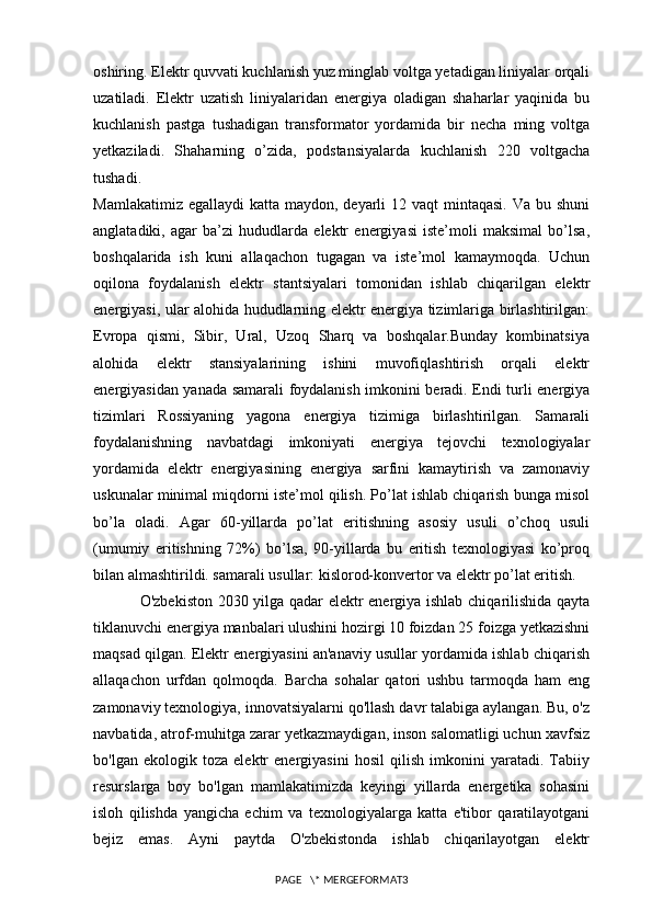 oshiring. Elektr quvvati kuchlanish yuz minglab voltga yetadigan liniyalar orqali
uzatiladi.   Elektr   uzatish   liniyalaridan   energiya   oladigan   shaharlar   yaqinida   bu
kuchlanish   pastga   tushadigan   transformator   yordamida   bir   necha   ming   voltga
yetkaziladi.   Shaharning   o’zida,   podstansiyalarda   kuchlanish   220   voltgacha
tushadi.                                   
Mamlakatimiz egallaydi  katta maydon, deyarli  12 vaqt  mintaqasi. Va  bu shuni
anglatadiki,   agar   ba’zi   hududlarda   elektr   energiyasi   iste’moli   maksimal   bo’lsa,
boshqalarida   ish   kuni   allaqachon   tugagan   va   iste’mol   kamaymoqda.   Uchun
oqilona   foydalanish   elektr   stantsiyalari   tomonidan   ishlab   chiqarilgan   elektr
energiyasi, ular alohida hududlarning elektr energiya tizimlariga birlashtirilgan:
Evropa   qismi,   Sibir,   Ural,   Uzoq   Sharq   va   boshqalar.Bunday   kombinatsiya
alohida   elektr   stansiyalarining   ishini   muvofiqlashtirish   orqali   elektr
energiyasidan yanada samarali foydalanish imkonini beradi. Endi turli energiya
tizimlari   Rossiyaning   yagona   energiya   tizimiga   birlashtirilgan.   Samarali
foydalanishning   navbatdagi   imkoniyati   energiya   tejovchi   texnologiyalar
yordamida   elektr   energiyasining   energiya   sarfini   kamaytirish   va   zamonaviy
uskunalar minimal miqdorni iste’mol qilish. Po’lat ishlab chiqarish bunga misol
bo’la   oladi.   Agar   60-yillarda   po’lat   eritishning   asosiy   usuli   o’choq   usuli
(umumiy   eritishning   72%)   bo’lsa,   90-yillarda   bu   eritish   texnologiyasi   ko’proq
bilan almashtirildi. samarali usullar: kislorod-konvertor va elektr po’lat eritish.
O'zbekiston 2030 yilga qadar elektr energiya ishlab chiqarilishida qayta
tiklanuvchi energiya manbalari ulushini hozirgi 10 foizdan 25 foizga yetkazishni
maqsad qilgan. Elektr energiyasini an'anaviy usullar yordamida ishlab chiqarish
allaqachon   urfdan   qolmoqda.   Barcha   sohalar   qatori   ushbu   tarmoqda   ham   eng
zamonaviy texnologiya, innovatsiyalarni qo'llash davr talabiga aylangan. Bu, o'z
navbatida, atrof-muhitga zarar yetkazmaydigan, inson salomatligi uchun xavfsiz
bo'lgan   ekologik   toza   elektr   energiyasini   hosil   qilish   imkonini   yaratadi.   Tabiiy
resurslarga   boy   bo'lgan   mamlakatimizda   keyingi   yillarda   energetika   sohasini
isloh   qilishda   yangicha   echim   va   texnologiyalarga   katta   e'tibor   qaratilayotgani
bejiz   emas.   Ayni   paytda   O'zbekistonda   ishlab   chiqarilayotgan   elektr
PAGE   \* MERGEFORMAT3 