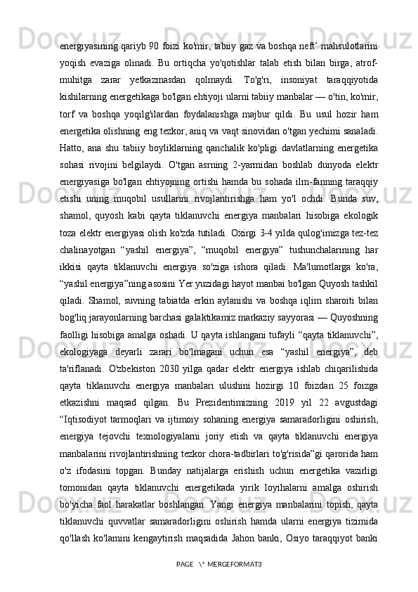 energiyasining qariyb 90 foizi ko'mir, tabiiy gaz va boshqa neft’ mahsulotlarini
yoqish   evaziga   olinadi.   Bu   ortiqcha   yo'qotishlar   talab   etish   bilan   birga,   atrof-
muhitga   zarar   yetkazmasdan   qolmaydi.   To'g'ri,   insoniyat   taraqqiyotida
kishilarning energetikaga bo'lgan ehtiyoji ularni tabiiy manbalar — o'tin, ko'mir,
torf   va   boshqa   yoqilg'ilardan   foydalanishga   majbur   qildi.   Bu   usul   hozir   ham
energetika olishning eng tezkor, aniq va vaqt sinovidan o'tgan yechimi sanaladi.
Hatto,   ana   shu   tabiiy   boyliklarning   qanchalik   ko'pligi   davlatlarning   energetika
sohasi   rivojini   belgilaydi.   O'tgan   asrning   2-yarmidan   boshlab   dunyoda   elektr
energiyasiga   bo'lgan   ehtiyojning  ortishi   hamda   bu   sohada   ilm-fanning  taraqqiy
etishi   uning   muqobil   usullarini   rivojlantirishga   ham   yo'l   ochdi.   Bunda   suv,
shamol,   quyosh   kabi   qayta   tiklanuvchi   energiya   manbalari   hisobiga   ekologik
toza elektr energiyasi olish ko'zda tutiladi. Oxirgi 3-4 yilda qulog'imizga tez-tez
chalinayotgan   “yashil   energiya”,   “muqobil   energiya”   tushunchalarining   har
ikkisi   qayta   tiklanuvchi   energiya   so'ziga   ishora   qiladi.   Ma'lumotlarga   ko'ra,
“yashil energiya”ning asosini Yer yuzidagi hayot manbai bo'lgan Quyosh tashkil
qiladi.   Shamol,   suvning   tabiatda   erkin   aylanishi   va   boshqa   iqlim   sharoiti   bilan
bog'liq jarayonlarning barchasi galaktikamiz markaziy sayyorasi — Quyoshning
faolligi hisobiga amalga oshadi. U qayta ishlangani tufayli “qayta tiklanuvchi”,
ekologiyaga   deyarli   zarari   bo'lmagani   uchun   esa   “yashil   energiya”,   deb
ta'riflanadi.   O'zbekiston   2030   yilga   qadar   elektr   energiya   ishlab   chiqarilishida
qayta   tiklanuvchi   energiya   manbalari   ulushini   hozirgi   10   foizdan   25   foizga
etkazishni   maqsad   qilgan.   Bu   Prezidentimizning   2019   yil   22   avgustdagi
“Iqtisodiyot   tarmoqlari   va   ijtimoiy   sohaning   energiya   samaradorligini   oshirish,
energiya   tejovchi   texnologiyalarni   joriy   etish   va   qayta   tiklanuvchi   energiya
manbalarini rivojlantirishning tezkor chora-tadbirlari to'g'risida”gi qarorida ham
o'z   ifodasini   topgan.   Bunday   natijalarga   erishish   uchun   energetika   vazirligi
tomonidan   qayta   tiklanuvchi   energetikada   yirik   loyihalarni   amalga   oshirish
bo'yicha   faol   harakatlar   boshlangan.   Yangi   energiya   manbalarini   topish,   qayta
tiklanuvchi   quvvatlar   samaradorligini   oshirish   hamda   ularni   energiya   tizimida
qo'llash   ko'lamini   kengaytirish   maqsadida   Jahon   banki,  Osiyo   taraqqiyot   banki
PAGE   \* MERGEFORMAT3 
