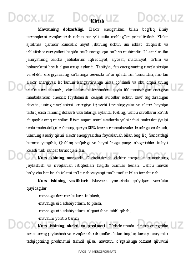 Kirish
Mavzuning   dolzarbligi.   Elektr   energetikasi   bilan   bog’liq   ilmiy
tarmoqlarni   rivojlantirish   uchun   har   yili   katta   mablag’lar   yo’naltiriladi.   Elektr
ajralmas   qismidir   kundalik   hayot   ,shuning   uchun   uni   ishlab   chiqarish   va
ishlatish xususiyatlari haqida ma’lumotga ega bo’lish muhimdir. 20-asr ilm-fan
jamiyatning   barcha   jabhalarini:   iqtisodiyot,   siyosat,   madaniyat,   ta lim   vaʼ
hokazolarni bosib olgan asrga aylandi. Tabiiyki, fan energiyaning rivojlanishiga
va elektr energiyasining ko’lamiga bevosita ta’sir qiladi. Bir tomondan, ilm-fan
elektr   energiyasi   ko’lamini   kengaytirishga   hissa   qo’shadi   va   shu   orqali   uning
iste’molini   oshiradi,   lekin   ikkinchi   tomondan,   qayta   tiklanmaydigan   energiya
manbalaridan   cheksiz   foydalanish   kelajak   avlodlar   uchun   xavf   tug’diradigan
davrda,   uning   rivojlanishi.   energiya   tejovchi   texnologiyalar   va   ularni   hayotga
tatbiq etish fanning dolzarb vazifalariga aylandi. Keling, ushbu savollarni ko’rib
chiqaylik aniq misollar. Rivojlangan mamlakatlarda yalpi ichki mahsulot (yalpi
ichki mahsulot),o’sishining qariyb 80% texnik innovatsiyalar hisobiga erishiladi,
ularning asosiy qismi elektr energiyasidan foydalanish bilan bog’liq. Sanoatdagi
hamma   yangilik,   Qishloq   xo’jaligi   va   hayot   bizga   yangi   o’zgarishlar   tufayli
keladi turli sanoat tarmoqlari fan.
Kurs   ishining   maqsadi:   O’zbekistonda   elektro-energetika   sanoatining
joylashish   va   rivojlanish   istiqbollari   haqida   bilimlar   berish.   Ushbu   mavzu
bo’yicha bor bo’shliqlarni to’ldirish va yangi ma’lumotlar bilan tanishtirish.
Kurs   ishining   vazifalari:   Mavzuni   yoritishda   qo’yilgan   vazifalar
quyidagilar:
-mavzuga doir manbalarni to’plash,
-mavzuga oid adabiyotlarni to’plash,
-mavzuga oid adabiyotlarni o’rganish va tahlil qilish,
-mavzuni yoritib berish
Kurs   ishining   obekti   va   predmeti.   O’zbekistonda   elektro-energetika
sanoatining joylashish va rivojlanish istiqbollari   bilan bog’liq tarixiy jarayonlar
tadqiqotning   predmetini   tashkil   qilsa,   mavzuni   o’rganishga   xizmat   qiluvchi
PAGE   \* MERGEFORMAT3 