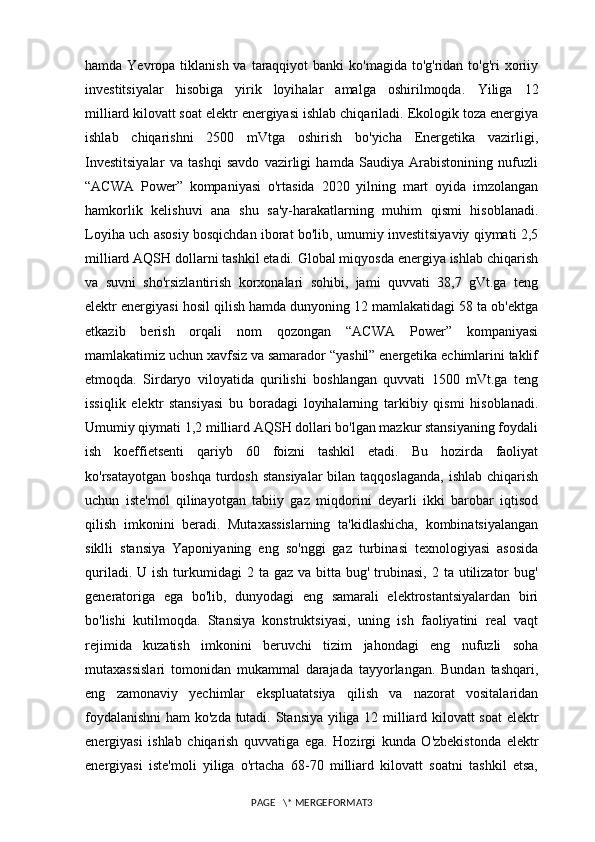 hamda Yevropa tiklanish va  taraqqiyot  banki  ko'magida  to'g'ridan to'g'ri  xoriiy
investitsiyalar   hisobiga   yirik   loyihalar   amalga   oshirilmoqda.   Yiliga   12
milliard   kilovatt   soat elektr energiyasi ishlab chiqariladi. Ekologik toza energiya
ishlab   chiqarishni   2500   mVtga   oshirish   bo'yicha   Energetika   vazirligi,
Investitsiyalar   va   tashqi   savdo   vazirligi   hamda   Saudiya   Arabistonining   nufuzli
“ACWA   Power”   kompaniyasi   o'rtasida   2020   yilning   mart   oyida   imzolangan
hamkorlik   kelishuvi   ana   shu   sa'y-harakatlarning   muhim   qismi   hisoblanadi.
Loyiha uch asosiy bosqichdan iborat bo'lib, umumiy investitsiyaviy qiymati 2,5
milliard AQSH dollarni tashkil etadi. Global miqyosda energiya ishlab chiqarish
va   suvni   sho'rsizlantirish   korxonalari   sohibi,   jami   quvvati   38,7   gVt.ga   teng
elektr energiyasi hosil qilish hamda dunyoning 12 mamlakatidagi 58 ta ob'ektga
etkazib   berish   orqali   nom   qozongan   “ACWA   Power”   kompaniyasi
mamlakatimiz uchun xavfsiz va samarador “yashil” energetika echimlarini taklif
etmoqda.   Sirdaryo   viloyatida   qurilishi   boshlangan   quvvati   1500   mVt.ga   teng
issiqlik   elektr   stansiyasi   bu   boradagi   loyihalarning   tarkibiy   qismi   hisoblanadi.
Umumiy qiymati 1,2 milliard AQSH dollari bo'lgan mazkur stansiyaning foydali
ish   koeffietsenti   qariyb   60   foizni   tashkil   etadi.   Bu   hozirda   faoliyat
ko'rsatayotgan  boshqa  turdosh  stansiyalar   bilan taqqoslaganda,   ishlab  chiqarish
uchun   iste'mol   qilinayotgan   tabiiy   gaz   miqdorini   deyarli   ikki   barobar   iqtisod
qilish   imkonini   beradi.   Mutaxassislarning   ta'kidlashicha,   kombinatsiyalangan
siklli   stansiya   Yaponiyaning   eng   so'nggi   gaz   turbinasi   texnologiyasi   asosida
quriladi.  U ish  turkumidagi  2  ta gaz  va  bitta bug'  trubinasi,  2  ta  utilizator   bug'
generatoriga   ega   bo'lib,   dunyodagi   eng   samarali   elektrostantsiyalardan   biri
bo'lishi   kutilmoqda.   Stansiya   konstruktsiyasi,   uning   ish   faoliyatini   real   vaqt
rejimida   kuzatish   imkonini   beruvchi   tizim   jahondagi   eng   nufuzli   soha
mutaxassislari   tomonidan   mukammal   darajada   tayyorlangan.   Bundan   tashqari,
eng   zamonaviy   yechimlar   ekspluatatsiya   qilish   va   nazorat   vositalaridan
foydalanishni  ham ko'zda tutadi.   Stansiya yiliga 12 milliard kilovatt soat  elektr
energiyasi   ishlab   chiqarish   quvvatiga   ega.   Hozirgi   kunda   O'zbekistonda   elektr
energiyasi   iste'moli   yiliga   o'rtacha   68-70   milliard   kilovatt   soatni   tashkil   etsa,
PAGE   \* MERGEFORMAT3 
