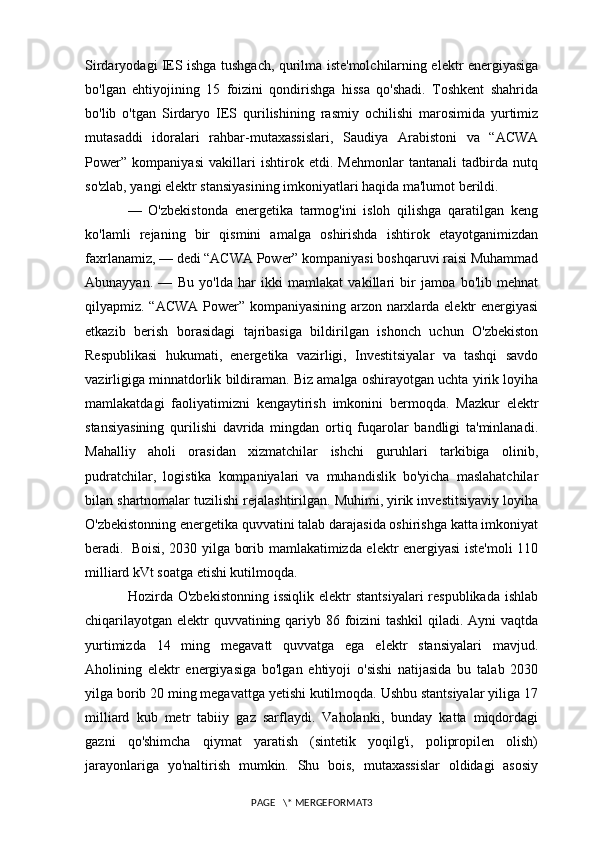 Sirdaryodagi IES ishga tushgach, qurilma iste'molchilarning elektr energiyasiga
bo'lgan   ehtiyojining   15   foizini   qondirishga   hissa   qo'shadi.   Toshkent   shahrida
bo'lib   o'tgan   Sirdaryo   IES   qurilishining   rasmiy   ochilishi   marosimida   yurtimiz
mutasaddi   idoralari   rahbar-mutaxassislari,   Saudiya   Arabistoni   va   “ACWA
Power”   kompaniyasi   vakillari   ishtirok   etdi.   Mehmonlar   tantanali   tadbirda   nutq
so'zlab, yangi elektr stansiyasining imkoniyatlari haqida ma'lumot berildi.
—   O'zbekistonda   energetika   tarmog'ini   isloh   qilishga   qaratilgan   keng
ko'lamli   rejaning   bir   qismini   amalga   oshirishda   ishtirok   etayotganimizdan
faxrlanamiz, — dedi “ACWA Power” kompaniyasi boshqaruvi raisi Muhammad
Abunayyan.   —   Bu   yo'lda   har   ikki   mamlakat   vakillari   bir   jamoa   bo'lib   mehnat
qilyapmiz. “ACWA Power” kompaniyasining arzon narxlarda elektr energiyasi
etkazib   berish   borasidagi   tajribasiga   bildirilgan   ishonch   uchun   O'zbekiston
Respublikasi   hukumati,   energetika   vazirligi,   Investitsiyalar   va   tashqi   savdo
vazirligiga minnatdorlik bildiraman. Biz amalga oshirayotgan uchta yirik loyiha
mamlakatdagi   faoliyatimizni   kengaytirish   imkonini   bermoqda.   Mazkur   elektr
stansiyasining   qurilishi   davrida   mingdan   ortiq   fuqarolar   bandligi   ta'minlanadi.
Mahalliy   aholi   orasidan   xizmatchilar   ishchi   guruhlari   tarkibiga   olinib,
pudratchilar,   logistika   kompaniyalari   va   muhandislik   bo'yicha   maslahatchilar
bilan shartnomalar tuzilishi rejalashtirilgan. Muhimi, yirik investitsiyaviy loyiha
O'zbekistonning energetika quvvatini talab darajasida oshirishga katta imkoniyat
beradi.     Boisi, 2030 yilga borib mamlakatimizda elektr energiyasi iste'moli 110
milliard kVt soatga etishi kutilmoqda.
Hozirda O'zbekistonning   issiqlik  elektr  stantsiyalari  respublikada  ishlab
chiqarilayotgan elektr  quvvatining qariyb 86 foizini tashkil qiladi. Ayni vaqtda
yurtimizda   14   ming   megavatt   quvvatga   ega   elektr   stansiyalari   mavjud.
Aholining   elektr   energiyasiga   bo'lgan   ehtiyoji   o'sishi   natijasida   bu   talab   2030
yilga borib 20 ming megavattga yetishi kutilmoqda. Ushbu stantsiyalar yiliga 17
milliard   kub   metr   tabiiy   gaz   sarflaydi.   Vaholanki,   bunday   katta   miqdordagi
gazni   qo'shimcha   qiymat   yaratish   (sintetik   yoqilg'i,   polipropilen   olish)
jarayonlariga   yo'naltirish   mumkin.   Shu   bois,   mutaxassislar   oldidagi   asosiy
PAGE   \* MERGEFORMAT3 