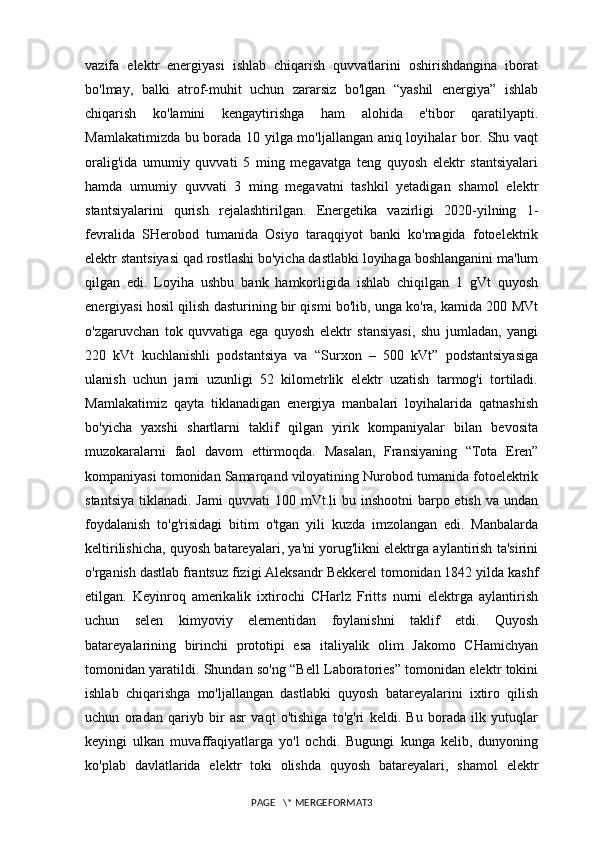 vazifa   elektr   energiyasi   ishlab   chiqarish   quvvatlarini   oshirishdangina   iborat
bo'lmay,   balki   atrof-muhit   uchun   zararsiz   bo'lgan   “yashil   energiya”   ishlab
chiqarish   ko'lamini   kengaytirishga   ham   alohida   e'tibor   qaratilyapti.
Mamlakatimizda bu borada 10 yilga mo'ljallangan aniq loyihalar bor. Shu vaqt
oralig'ida   umumiy   quvvati   5   ming   megavatga   teng   quyosh   elektr   stantsiyalari
hamda   umumiy   quvvati   3   ming   megavatni   tashkil   yetadigan   shamol   elektr
stantsiyalarini   qurish   rejalashtirilgan.   Energetika   vazirligi   2020-yilning   1-
fevralida   SHerobod   tumanida   Osiyo   taraqqiyot   banki   ko'magida   fotoelektrik
elektr stantsiyasi qad rostlashi bo'yicha dastlabki loyihaga boshlanganini ma'lum
qilgan   edi.   Loyiha   ushbu   bank   hamkorligida   ishlab   chiqilgan   1   gVt   quyosh
energiyasi hosil qilish dasturining bir qismi bo'lib, unga ko'ra, kamida 200 MVt
o'zgaruvchan   tok   quvvatiga   ega   quyosh   elektr   stansiyasi,   shu   jumladan,   yangi
220   kVt   kuchlanishli   podstantsiya   va   “Surxon   –   500   kVt”   podstantsiyasiga
ulanish   uchun   jami   uzunligi   52   kilometrlik   elektr   uzatish   tarmog'i   tortiladi.
Mamlakatimiz   qayta   tiklanadigan   energiya   manbalari   loyihalarida   qatnashish
bo'yicha   yaxshi   shartlarni   taklif   qilgan   yirik   kompaniyalar   bilan   bevosita
muzokaralarni   faol   davom   ettirmoqda.   Masalan,   Fransiyaning   “Tota   Eren”
kompaniyasi tomonidan Samarqand viloyatining Nurobod tumanida fotoelektrik
stantsiya  tiklanadi.  Jami   quvvati  100  mVt.li  bu  inshootni  barpo  etish  va undan
foydalanish   to'g'risidagi   bitim   o'tgan   yili   kuzda   imzolangan   edi.   Manbalarda
keltirilishicha, quyosh batareyalari, ya'ni yorug'likni elektrga aylantirish ta'sirini
o'rganish dastlab frantsuz fizigi Aleksandr Bekkerel tomonidan 1842 yilda kashf
etilgan.   Keyinroq   amerikalik   ixtirochi   CHarlz   Fritts   nurni   elektrga   aylantirish
uchun   selen   kimyoviy   elementidan   foylanishni   taklif   etdi.   Quyosh
batareyalarining   birinchi   prototipi   esa   italiyalik   olim   Jakomo   CHamichyan
tomonidan yaratildi. Shundan so'ng “Bell Laboratories” tomonidan elektr tokini
ishlab   chiqarishga   mo'ljallangan   dastlabki   quyosh   batareyalarini   ixtiro   qilish
uchun   oradan   qariyb   bir   asr   vaqt   o'tishiga   to'g'ri   keldi.   Bu   borada   ilk   yutuqlar
keyingi   ulkan   muvaffaqiyatlarga   yo'l   ochdi.   Bugungi   kunga   kelib,   dunyoning
ko'plab   davlatlarida   elektr   toki   olishda   quyosh   batareyalari,   shamol   elektr
PAGE   \* MERGEFORMAT3 