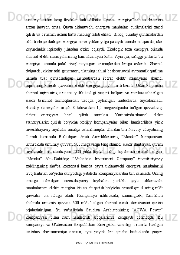 stantsiyalaridan   keng   foydalaniladi.   Albatta,   “yashil   energiya”   ishlab   chiqarish
arzon   jarayon   emas.   Qayta   tiklanuvchi   energiya   manbalari   qurilmalarini   xarid
qilish va o'rnatish uchun katta mablag' talab etiladi. Biroq, bunday qurilmalardan
ishlab chiqariladigan energiya narxi yildan yilga pasayib borishi natijasida, ular
keyinchalik   iqtisodiy   jihatdan   o'zini   oqlaydi.   Ekologik   toza   energiya   olishda
shamol elektr stansiyalarining ham ahamiyati katta. Ayniqsa, so'nggi yillarda bu
energiya   jahonda   jadal   rivojlanayotgan   tarmoqlardan   biriga   aylandi.   Shamol
dvigateli, elektr toki generatori, ularning ishini boshqaruvchi avtomatik qurilma
hamda   ular   o'rnatiladigan   inshootlardan   iborat   elektr   stansiyalar   shamol
oqimining kinetik quvvatini elektr energiyaga aylantirib beradi. Udan ko'pincha
shamol   oqimining   o'rtacha   yillik   tezligi   yuqori   bo'lgan   va   markazlashtirilgan
elektr   ta'minot   tarmoqlaridan   uzoqda   joylashgan   hududlarda   foydalaniladi.
Bunday   stansiyalar   orqali   8   kilovatdan   1,2   megavatgacha   bo'lgan   quvvatdagi
elektr   energiyasi   hosil   qilish   mumkin.   Yurtimizda   shamol   elektr
stantsiyalarini   qurish   bo'yicha   xorijiy   kompaniyalar   bilan   hamkorlikda   yirik
investitsiyaviy loyihalar amalga oshirilmoqda. Ulardan biri Navoiy viloyatining
Tomdi   tumanida   Birlashgan   Arab   Amirliklarining   “Masdar”   kompaniyasi
ishtirokida umumiy quvvati 500 megavatga teng shamol elektr stantsiyasi qurish
loyihasidir.   Bu   stantsiyani   2023   yilda   foydalanishga   topshirish   rejalashtirilgan.
“Masdar”   Abu-Dabidagi   “Mubadala   Investment   Company”   investitsiyaviy
xoldingining   sho''ba   korxonasi   hamda   qayta   tiklanuvchi   energiya   manbalarini
rivojlantirish bo'yicha dunyodagi yetakchi kompaniyalardan biri sanaladi. Uning
amalga   oshirilgan   investitsiyaviy   loyihalari   portfeli   qayta   tiklanuvchi
manbalardan   elektr   energiya   ishlab   chiqarish   bo'yicha   o'rnatilgan   4   ming   mVt
quvvatni   o'z   ichiga   oladi.   Kompaniya   ishtirokida,   shuningdek,   Zarafshon
shahrida   umumiy   quvvati   500   mVt   bo'lgan   shamol   elektr   stansiyasini   qurish
rejalashtirilgan.   Bu   yo'nalishda   Saudiya   Arabistonining   “ACWA   Power”
kompaniyasi   bilan   ham   hamkorlik   aloqalarimiz   kengayib   bormoqda.   Bu
kompaniya   va   O'zbekiston   Respublikasi   Energetika   vazirligi   o'rtasida   tuzilgan
kelishuv   shartnomasiga   asosan,   ayni   paytda   bir   qancha   hududlarda   yuqori
PAGE   \* MERGEFORMAT3 