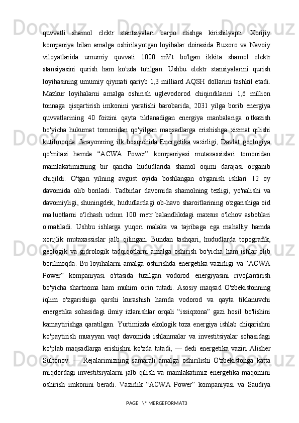 quvvatli   shamol   elektr   stantsiyalari   barpo   etishga   kirishilyapti.   Xorijiy
kompaniya   bilan   amalga   oshirilayotgan   loyihalar   doirasida   Buxoro   va   Navoiy
viloyatlarida   umumiy   quvvati   1000   mVt   bo'lgan   ikkita   shamol   elektr
stansiyasini   qurish   ham   ko'zda   tutilgan.   Ushbu   elektr   stansiyalarini   qurish
loyihasining umumiy qiymati qariyb 1,3 milliard AQSH dollarini tashkil  etadi.
Mazkur   loyihalarni   amalga   oshirish   uglevodorod   chiqindilarini   1,6   million
tonnaga   qisqartirish   imkonini   yaratishi   barobarida,   2031   yilga   borib   energiya
quvvatlarining   40   foizini   qayta   tiklanadigan   energiya   manbalariga   o'tkazish
bo'yicha   hukumat   tomonidan   qo'yilgan   maqsadlarga   erishishga   xizmat   qilishi
kutilmoqda.   Jarayonning   ilk   bosqichida   Energetika   vazirligi,   Davlat   geologiya
qo'mitasi   hamda   “ACWA   Power”   kompaniyasi   mutaxassislari   tomonidan
mamlakatimizning   bir   qancha   hududlarida   shamol   oqimi   darajasi   o'rganib
chiqildi.   O'tgan   yilning   avgust   oyida   boshlangan   o'rganish   ishlari   12   oy
davomida   olib   boriladi.   Tadbirlar   davomida   shamolning   tezligi,   yo'nalishi   va
davomiyligi, shuningdek, hududlardagi ob-havo sharoitlarining o'zgarishiga oid
ma'luotlarni   o'lchash   uchun   100   metr   balandlikdagi   maxsus   o'lchov   asboblari
o'rnatiladi.   Ushbu   ishlarga   yuqori   malaka   va   tajribaga   ega   mahalliy   hamda
xorijlik   mutaxassislar   jalb   qilingan.   Bundan   tashqari,   hududlarda   topografik,
geologik   va   gidrologik   tadqiqotlarni   amalga   oshirish   bo'yicha   ham   ishlar   olib
borilmoqda.   Bu   loyihalarni   amalga   oshirishda   energetika   vazirligi   va   “ACWA
Power”   kompaniyasi   o'rtasida   tuzilgan   vodorod   energiyasini   rivojlantirish
bo'yicha   shartnoma   ham   muhim   o'rin   tutadi.   Asosiy   maqsad   O'zbekistonning
iqlim   o'zgarishiga   qarshi   kurashish   hamda   vodorod   va   qayta   tiklanuvchi
energetika   sohasidagi   ilmiy   izlanishlar   orqali   “issiqxona”   gazi   hosil   bo'lishini
kamaytirishga   qaratilgan.  Yurtimizda  ekologik  toza  energiya  ishlab  chiqarishni
ko'paytirish   muayyan   vaqt   davomida   ishlanmalar   va   investitsiyalar   sohasidagi
ko'plab   maqsadlarga   erishishni   ko'zda   tutadi,   —   dedi   energetika   vaziri   Alisher
Sultonov.   —   Rejalarimizning   samarali   amalga   oshirilishi   O'zbekistonga   katta
miqdordagi   investitsiyalarni   jalb   qilish   va   mamlakatimiz   energetika   maqomini
oshirish   imkonini   beradi.   Vazirlik   “ACWA   Power”   kompaniyasi   va   Saudiya
PAGE   \* MERGEFORMAT3 