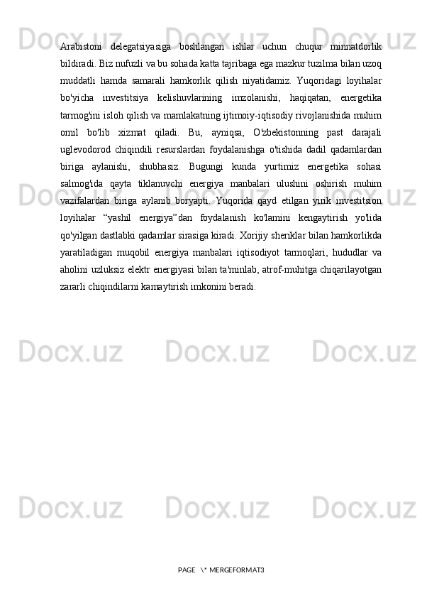 Arabistoni   delegatsiyasiga   boshlangan   ishlar   uchun   chuqur   minnatdorlik
bildiradi. Biz nufuzli va bu sohada katta tajribaga ega mazkur tuzilma bilan uzoq
muddatli   hamda   samarali   hamkorlik   qilish   niyatidamiz.   Yuqoridagi   loyihalar
bo'yicha   investitsiya   kelishuvlarining   imzolanishi,   haqiqatan,   energetika
tarmog'ini isloh qilish va mamlakatning ijtimoiy-iqtisodiy rivojlanishida muhim
omil   bo'lib   xizmat   qiladi.   Bu,   ayniqsa,   O'zbekistonning   past   darajali
uglevodorod   chiqindili   resurslardan   foydalanishga   o'tishida   dadil   qadamlardan
biriga   aylanishi,   shubhasiz.   Bugungi   kunda   yurtimiz   energetika   sohasi
salmog'ida   qayta   tiklanuvchi   energiya   manbalari   ulushini   oshirish   muhim
vazifalardan   biriga   aylanib   boryapti.   Yuqorida   qayd   etilgan   yirik   investitsion
loyihalar   “yashil   energiya”dan   foydalanish   ko'lamini   kengaytirish   yo'lida
qo'yilgan dastlabki qadamlar sirasiga kiradi. Xorijiy sheriklar bilan hamkorlikda
yaratiladigan   muqobil   energiya   manbalari   iqtisodiyot   tarmoqlari,   hududlar   va
aholini uzluksiz elektr energiyasi bilan ta'minlab, atrof-muhitga chiqarilayotgan
zararli chiqindilarni kamaytirish imkonini beradi.
PAGE   \* MERGEFORMAT3 