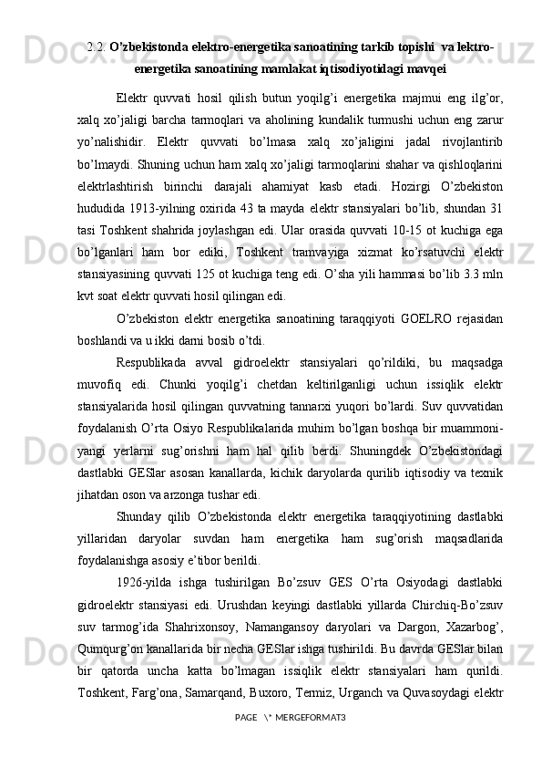 2.2.  O’zbekistonda  elektro-energetika sanoatining tarkib topishi   va  lektro-
energetika sanoatining mamlakat iqtisodiyotidagi mavqei
Ele ktr   quvvati   hosil   qilish   butun   yoqilg’i   energetika   majmui   eng   ilg’or,
xalq   xo’jaligi   barcha   tarmoqlari   va   aholining   kundalik   turmushi   uchun   eng   zarur
yo’nalishidir.   Elektr   quvvati   bo’lmasa   xalq   xo’jaligini   jadal   rivojlantirib
bo’lmaydi. Shuning uchun ham xalq xo’jaligi tarmoqlarini shahar va qishloqlarini
elektrlashtirish   birinchi   darajali   ahamiyat   kasb   etadi.   Hozirgi   O’zbekiston
hududida 1913-yilning oxirida 43 ta mayda elektr stansiyalari  bo’lib, shundan 31
tasi  Toshkent  shahrida joylashgan edi. Ular  orasida quvvati 10-15 ot  kuchiga ega
bo’lganlari   ham   bor   ediki,   Toshkent   tramvayiga   xizmat   ko’rsatuvchi   elektr
stansiyasining quvvati 125 ot kuchiga teng edi. O’sha yili hammasi bo’lib 3.3 mln
kvt soat elektr quvvati hosil qilingan edi.
O’zbekiston   elektr   energetika   sanoatining   taraqqiyoti   GOELRO   rejasidan
boshlandi va u ikki darni bosib o’tdi.
Respublikada   avval   gidroelektr   stansiyalari   qo’rildiki,   bu   maqsadga
muvofiq   edi.   Chunki   yoqilg’i   chetdan   keltirilganligi   uchun   issiqlik   elektr
stansiyalarida   hosil   qilingan  quvvatning   tannarxi   yuqori   bo’lardi.   Suv  quvvatidan
foydalanish  O’rta Osiyo Respublikalarida muhim  bo’lgan boshqa bir  muammoni-
yangi   yerlarni   sug’orishni   ham   hal   qilib   berdi.   Shuningdek   O’zbekistondagi
dastlabki   GESlar   asosan   kanallarda,   kichik   daryolarda   qurilib   iqtisodiy   va   texnik
jihatdan oson va arzonga tushar edi.
Shunday   qilib   O’zbekistonda   elektr   energetika   taraqqiyotining   dastlabki
yillaridan   daryolar   suvdan   ham   energetika   ham   sug’orish   maqsadlarida
foydalanishga asosiy e’tibor berildi.
1926-yilda   ishga   tushirilgan   Bo’zsuv   GES   O’rta   Osiyodagi   dastlabki
gidroelektr   stansiyasi   edi.   Urushdan   keyingi   dastlabki   yillarda   Chirchiq-Bo’zsuv
suv   tarmog’ida   Shahrixonsoy,   Namangansoy   daryolari   va   Dargon,   Xazarbog’,
Qumqurg’on kanallarida bir necha GESlar ishga tushirildi. Bu davrda GESlar bilan
bir   qatorda   uncha   katta   bo’lmagan   issiqlik   elektr   stansiyalari   ham   qurildi.
Toshkent, Farg’ona, Samarqand, Buxoro, Termiz, Urganch va Quvasoydagi elektr
PAGE   \* MERGEFORMAT3 