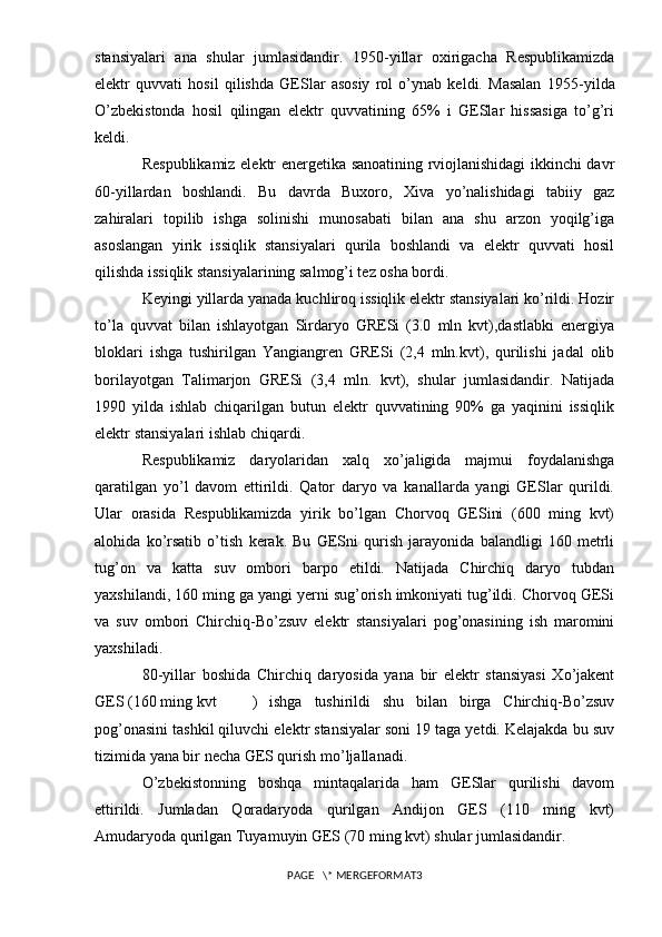stansiyalari   ana   shular   jumlasidandir.   1950-yillar   oxirigacha   Respublikamizda
elektr   quvvati   hosil   qilishda   GESlar   asosiy   rol   o’ynab   keldi.   Masalan   1955 - yilda
O’zbekistonda   hosil   qilingan   elektr   quvvatining   65%   i   GESlar   hissasiga   to’g’ri
keldi.
Respublikamiz elektr energetika sanoatining rviojlanishidagi ikkinchi davr
60-yillardan   boshlandi.   Bu   davrda   Buxoro,   Xiva   yo’nalishidagi   tabiiy   gaz
zahiralari   topilib   ishga   solinishi   munosabati   bilan   ana   shu   arzon   yoqilg’iga
asoslangan   yirik   issiqlik   stansiyalari   qurila   boshlandi   va   elektr   quvvati   hosil
qilishda issiqlik stansiyalarining salmog’i tez osha bordi.
Keyingi yillarda yanada kuchliroq issiqlik elektr stansiyalari ko’rildi. Hozir
to’la   quvvat   bilan   ishlayotgan   Sirdaryo   GRESi   (3.0   mln   kvt),dastlabki   energiya
bloklari   ishga   tushirilgan   Yangiangren   GRESi   (2,4   mln.kvt),   qurilishi   jadal   olib
borilayotgan   Talimarjon   GRESi   (3,4   mln.   kvt),   shular   jumlasidandir.   Natijada
1990   yilda   ishlab   chiqarilgan   butun   elektr   quvvatining   90%   ga   yaqinini   issiqlik
elektr stansiyalari ishlab chiqardi.
Respublikamiz   daryolaridan   xalq   xo’jaligida   majmui   foydalanishga
qaratilgan   yo’l   davom   ettirildi.   Qator   daryo   va   kanallarda   yangi   GESlar   qurildi.
Ular   orasida   Respublikamizda   yirik   bo’lgan   Chorvoq   GESini   (600   ming   kvt)
alohida   ko’rsatib   o’tish   kerak.   Bu   GESni   qurish   jarayonida   balandligi   160   metrli
tug’on   va   katta   suv   ombori   barpo   etildi.   Natijada   Chirchiq   daryo   tubdan
yaxshilandi, 160 ming ga yangi yerni sug’orish imkoniyati tug’ildi. Chorvoq GESi
va   suv   ombori   Chirchiq-Bo’zsuv   elektr   stansiyalari   pog’onasining   ish   maromini
yaxshiladi.
80-yillar   boshida   Chirchiq   daryosida   yana   bir   elektr   stansiyasi   Xo’jakent
GES (160 ming kvt )   ishga   tushirildi   shu   bilan   birga   Chirchiq-Bo’zsuv
pog’onasini tashkil qiluvchi elektr stansiyalar soni 19 taga yetdi. Kelajakda bu suv
tizimida yana bir necha GES qurish mo’ljallanadi.
O’zbekistonning   boshqa   mintaqalarida   ham   GESlar   qurilishi   davom
ettirildi.   Jumladan   Qoradaryoda   qurilgan   Andijon   GES   (110   ming   kvt)
Amudaryoda qurilgan Tuyamuyin GES (70 ming kvt) shular jumlasidandir. 
PAGE   \* MERGEFORMAT3 