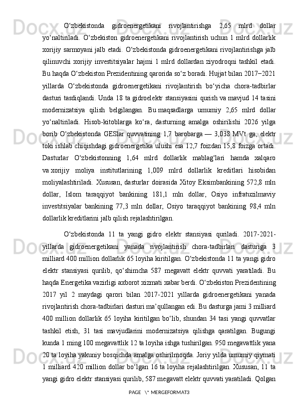 O‘zbekistonda   gidroenergetikani   rivojlantirishga   2,65   mlrd   dollar
yo‘naltiriladi .   O‘zbekiston   gidroenergetikani   rivojlantirish   uchun   1   mlrd   dollarlik
xorijiy sarmoyani jalb etadi.   O‘zbekistonda gidroenergetikani rivojlantirishga jalb
qilinuvchi   xorijiy   investitsiyalar   hajmi   1   mlrd   dollardan   ziyodroqni   tashkil   etadi.
Bu haqda O‘zbekiston Prezidentining qarorida so‘z boradi. Hujjat bilan 2017−2021
yillarda   O‘zbekistonda   gidroenergetikani   rivojlantirish   bo‘yicha   chora-tadbirlar
dasturi tasdiqlandi. Unda 18 ta   gidroelektr stansiyasini  qurish va   mavjud 14 tasini
modernizatsiya   qilish   belgilangan.   Bu   maqsadlarga   umumiy   2,65   mlrd   dollar
yo‘naltiriladi.   Hisob-kitoblarga   ko‘ra,   dasturning   amalga   oshirilishi   2026   yilga
borib   O‘zbekistonda   GESlar   quvvatining   1,7   barobarga   —   3,038   MVt   ga,   elektr
toki ishlab chiqishdagi gidroenergetika ulushi esa 12,7 foizdan 15,8 foizga ortadi.
Dasturlar   O‘zbekistonning   1,64   mlrd   dollarlik   mablag‘lari   hamda   xalqaro
va   xorijiy   moliya   institutlarining   1,009   mlrd   dollarlik   kreditlari   hisobidan
moliyalashtiriladi.   Xususan,   dasturlar   doirasida   Xitoy   Eksimbankining   572,8   mln
dollar,   Islom   taraqqiyot   bankining   181,1   mln   dollar,   Osiyo   infratuzilmaviy
investitsiyalar   bankining   77,3   mln   dollar,   Osiyo   taraqqiyot   bankining   98,4   mln
dollarlik kreditlarini jalb qilish rejalashtirilgan.
O‘zbekistonda   11   ta   yangi   gidro   elektr   stansiyasi   quriladi.   2017-2021-
yillarda   gidroenergetikani   yanada   rivojlantirish   chora-tadbirlari   dasturiga   3
milliard 400 million dollarlik 65 loyiha kiritilgan. O‘zbekistonda 11 ta yangi gidro
elektr   stansiyasi   qurilib,   qo‘shimcha   587   megavatt   elektr   quvvati   yaratiladi.   Bu
haqda Energetika vazirligi axborot xizmati   xabar berdi. O‘zbekiston Prezidentining
2017   yil   2   maydagi   qarori   bilan   2017-2021   yillarda   gidroenergetikani   yanada
rivojlantirish chora-tadbirlari dasturi ma’qullangan edi. Bu dasturga jami 3 milliard
400   million   dollarlik   65   loyiha   kiritilgan   bo‘lib,   shundan   34   tasi   yangi   quvvatlar
tashkil   etish,   31   tasi   mavjudlarini   modernizatsiya   qilishga   qaratilgan.   Bugungi
kunda 1 ming 100 megavattlik 12 ta loyiha ishga tushirilgan. 950 megavattlik yana
20 ta loyiha yakuniy bosqichda amalga oshirilmoqda. Joriy yilda umumiy qiymati
1 milliard 420 million dollar bo‘lgan 16 ta loyiha rejalashtirilgan. Xususan, 11 ta
yangi gidro elektr   stansiyasi qurilib,   587 megavatt elektr quvvati yaratiladi. Qolgan
PAGE   \* MERGEFORMAT3 
