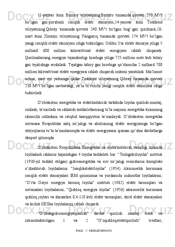11-yanvar   kuni   Buxoro   viloyatining   Buxoro   tumanida   quvvati   270   MVt
bo‘lgan   gaz-porshenli   issiqlik   elektr   stansiyasi;14-yanvar   kuni   Toshkent
viloyatining   Qibray   tumanida   quvvati   240   MVt   bo‘lgan   bug‘-gaz   qurilmasi;10-
mart   kuni   Xorazm   viloyatining   Yangiariq   tumanida   quvvati   174   MVt   bo‘lgan
yangi issiqlik elektr stansiyasi ishga tushirilgan. Ushbu 3 ta elektr stansiya yiliga 5
milliard   600   million   kilovatt/soat   elektr   energiyasi   ishlab   chiqaradi.
Qurilmalarning  energiya   tejamkorligi   hisobiga   yiliga  725   million   metr   kub  tabiiy
gaz  tejalishiga  erishiladi.  Tejalgan  tabiiy gaz  hisobiga  qo‘shimcha   2 milliard  700
million kilovatt/soat elektr energiyasi ishlab chiqarish imkoni yaratiladi. Ma’lumot
uchun,   mart   oyi   yakuniga   qadar   Toshkent   viloyatining   Qibray   tumanida   quvvati
230 MVt bo‘lgan navbatdagi, ya’ni to‘rtinchi yangi issiqlik elektr stansiyasi ishga
tushiriladi.
O’zbekiston energetika va elektrlashtirish tarkibida loyiha qurilish-montaj,
sozlash, ta’mirlash va ishlatish tashkilotlarining to’la majmui energetika tizimining
ishonchli   ishlashini   va   istiqbol   taraqqiyotini   ta’minlaydi.   O’zbekiston   energetika
sistemasi   Respublika   xalq   xo’jaligi   va   aholisining   elektr   energiyasiga   bo’lgan
ehtiyojlarini to’la ta’minlamoqda va elektr energiyasini qisman qo’shni davlatlarga
eksport qilmoqda.
O’zbekiston   Respublikasi   Energetika   va   elektrlashtirish   vazirligi   tizimida
loyihalash ishlarini bajaradigan 4 loyiha tashkiloti bor: “Toshgidroloyiha” instituti
(1930-yil   tashkil   etilgan)   gidroenergetika   va   suv   xo’jaligi   resurslarini   kompleks
o’zlashtirish   loyihalarini   “Issiqlikelektrloyiha”   (1954)   Aksionerlik   korxonasi
issiqlik   elektr   stansiyalari   IEM   qozonxona   va   yordamchi   inshootlar   loyihalarini;
“O’rta   Osiyo   energiya   tarmoq   loyiha”   instituti   (1962)   elektr   tarmoqlari   va
sistemalari   loyihalarini,   “Qishloq   energiya   loyiha”   (1956)   aksionerlik   korxonasi
qishloq joylari va shaxarlari 0,4-110 kvli elektr tarmoqlari, dizel elektr stansiyalari
va kichik GESlar loyihalarini ishlab chiqardi. 
“O’zbekgidroenergiyaqurilish”   davlat   qurilish   montaj   tresti   va
ixtisoslashtirilgan   1   va   2   “O’zqishloqelektrqurilish”   trestlari,
PAGE   \* MERGEFORMAT3 