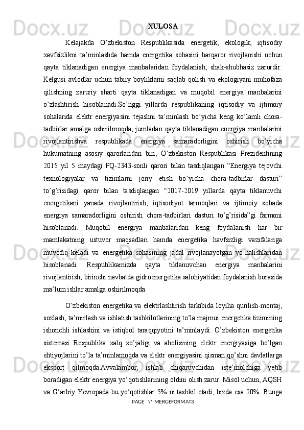 XULOSA
Kelajakda   O’zbekiston   Respublikasida   energetik,   ekologik,   iqtisodiy
xavfsizlikni   ta’minlashda   hamda   energetika   sohasini   barqaror   rivojlanishi   uchun
qayta   tiklanadigan   energiya   manbalaridan   foydalanish,   shak-shubhasiz   zarurdir.
Kelgusi   avlodlar   uchun   tabiiy   boyliklarni   saqlab   qolish   va   ekologiyani   muhofaza
qilishning   zaruriy   sharti   qayta   tiklanadigan   va   muqobil   energiya   manbalarini
o’zlashtirish   hisoblanadi.So’nggi   yillarda   respublikaning   iqtisodiy   va   ijtimoiy
sohalarida   elektr   energiyasini   tejashni   ta’minlash   bo’yicha   keng   ko’lamli   chora-
tadbirlar   amalga   oshirilmoqda,   jumladan   qayta   tiklanadigan   energiya   manbalarini
rivojlantirishva   respublikada   energiya   samaradorligini   oshirish   bo’yicha
hukumatning   asosiy   qarorlaridan   biri,   O’zbekiston   Respublikasi   Prezidentining
2015   yil   5   maydagi   PQ-2343-sonli   qarori   bilan   tasdiqlangan   “Energiya   tejovchi
texnologiyalar   va   tizimlarni   joriy   etish   bo’yicha   chora-tadbirlar   dasturi”
to’g’risidagi   qaror   bilan   tasdiqlangan   “2017-2019   yillarda   qayta   tiklanuvchi
energetikani   yanada   rivojlantirish,   iqtisodiyot   tarmoqlari   va   ijtimoiy   sohada
energiya   samaradorligini   oshirish   chora-tadbirlari   dasturi   to’g’risida”gi   farmoni
hisoblanadi.   Muqobil   energiya   manbalaridan   keng   foydalanish   har   bir
mamlakatning   ustuvor   maqsadlari   hamda   energetika   havfsizligi   vazifalariga
muvofiq   keladi   va   energetika   sohasining   jadal   rivojlanayotgan   yo’nalishlaridan
hisoblanadi.   Respublikamizda   qayta   tiklanuvchan   energiya   manbalarini
rivojlantirish, birinchi navbatda gidroenergetika salohiyatidan foydalanish borasida
ma’lum ishlar amalga oshirilmoqda.
O’zbekiston energetika va elektrlashtirish tarkibida loyiha qurilish-montaj,
sozlash, ta’mirlash va ishlatish tashkilotlarining to’la majmui energetika tizimining
ishonchli   ishlashini   va   istiqbol   taraqqiyotini   ta’minlaydi.   O’zbekiston   energetika
sistemasi   Respublika   xalq   xo’jaligi   va   aholisining   elektr   energiyasiga   bo’lgan
ehtiyojlarini to’la ta’minlamoqda va elektr energiyasini qisman qo’shni davlatlarga
eksport   qilmoqda. Avvalambor,   ishlab   chiqaruvchidan   iste’molchiga   yetib
boradigan elektr energiya yo‘qotishlarining oldini olish zarur. Misol uchun, AQSH
va G‘arbiy Yevropada bu   yo‘qotishlar  5%  ni   tashkil  etadi, bizda  esa 20%. Bunga
PAGE   \* MERGEFORMAT3 