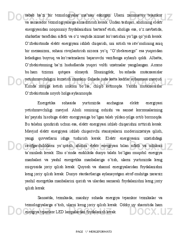sabab   ba’zi   bir   texnologiyalar   ma’nan   eskirgan.   Ularni   zamonaviy   tejamkor
va   samarador texnologiyalarga almashtirish kerak. Undan tashqari, aholining elektr
energiyasidan noqonuniy foydalanishini bartaraf etish, aholiga esa, o‘z navbatida,
shirkatlar tarafidan sifatli va o‘z vaqtida xizmat ko‘rsatishni yo‘lga qo‘yish kerak.
O‘zbekistonda   elektr   energiyani   ishlab   chiqarish,   uni   sotish   va   iste’molining  aniq
bir   mexanizmi,   sohani   rivojlantirish   nizomi   yo‘q.   “O‘zbekenergo”   esa   yuqoridan
keladigan   buyruq   va   ko‘rsatmalarni   bajaruvchi   vazifasiga   aylanib   qoldi.   Albatta,
O‘zbekistonning   ba’zi   hududlarida   yuqori   voltli   uzatmalar   yangilangan.   Ammo
bu   ham   tizimni   qutqara   olmaydi.   Shuningdek,   bu   sohada   mutaxassislar
yetishmovchiligini kuzatish mumkin. Sohada juda katta kadrlar aylanmasi mavjud.
Kimda   xorijga   ketish   imkoni   bo‘lsa,   chiqib   ketmoqda.   Yaxshi   mutaxassislar
O‘zbekistonda noyob holga aylanmoqda.
Energetika   sohasida   yurtimizda   anchagina   elektr   energiyasi
yetishmovchiligi   mavjud.   Aholi   sonining   oshishi   va   sanoat   korxonalarining
ko’payishi hisobiga elektr energiyasiga bo’lgan talab yildan-yilga ortib bormoqda.
Bu talabni qondirish uchun esa, elektr energiyasi ishlab chiqarishni orttirish kerak.
Mavjud   elektr   energiyasi   ishlab   chiqarivchi   stansiyalarni   moderinizatsiya   qilish,
yangi   quvvatlarni   ishga   tushirish   kerak.   Elektr   energiyasini   uzatishdagi
isrofgarchiliklarni   yo’qotish,   aholini   elektr   energiyasi   bilan   sifatli   va   uzluksiz
ta’minlash   kerak.   Shu   o’rinda   endilikda   dunyo   talabi   bo’lgan   muqobil   energiya
manbalari   va   yashil   energetika   manbalariga   o’tish,   ularni   yurtimizda   keng
miqyosida   joriy   qilish   kerak.   Quyosh   va   shamol   energiyalaridan   foydalanishni
keng   joriy   qilish   kerak.   Dunyo   stardartlariga   aylanayotgan   atrof-muhitga   zararsiz
yashil energetika manbalarini qurish va ulardan samarali foydalanishni keng joriy
qilish kerak.  
Sanoatda,   texnikada,   maishiy   sohada   energiya   tejamkor   texnikalar   va
texnologiyalarga   o’tish,   ularni   keng   joriy   qilish   kerak.   Oddiy   uy   sharoitida   ham
energiya tejamkor LED lampalardan foydalanish kerak.
PAGE   \* MERGEFORMAT3 