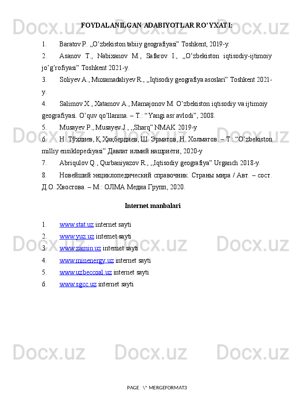FOYDALANILGAN   ADABIYO Т LAR   RO ’ YXATI :
1. Baratov P. ,,O’zbekiston tabiiy geografiyasi” Toshkent, 2019-y.
2. Asanov   T.,   Nabixanov   M.,   Safarov   I.,   ,,O’zbekiston   iqtisodiy-ijtimoiy
jo’g’rofiyasi” Toshkent 2021-y.
3. Soliyev A., Muxamadaliyev R., ,,Iqtisodiy geografiya asoslari” Toshkent 2021-
y.
4. Salimov   X.,   Xatamov   A.,   Mamajonov   M.   O’zbekiston   iqtisodiy   va   ijtimoiy  
geografiyasi.   O’quv qo’llanma. – T.: “Yangi asr avlodi”, 2008.
5. Musayev P., Musayev J., ,,Sharq” NMAK 2019-y
6. Н .   Т ў хлиев ,   Қ . Ҳ а қ бердиев ,   Ш .   Эрматов ,   Н .   Холматов . – T.: “O’zbekiston
milliy ensiklopediyasi”   Давлат   илмий   нашриёти , 2020-y
7. Abriqulov Q., Qurbaniyazov R., ,,Iqtisodiy geografiya” Urganch 2018-y.
8. Новейший энциклопедический справочник. Страны мира / Авт. – сост.
Д.О. Хвостова. – М. :   ОЛМА Медиа Групп, 20 20.
Internet manbalari
1. www.stat.uz     internet sayti
2. www.yuz.uz     internet sayti
3. www.zamin.uz     internet sayti
4. www.minenergy.uz     internet sayti
5. www.uzbeccoal.uz     internet sayti
6. www.sgcc.uz     internet sayti
PAGE   \* MERGEFORMAT3 