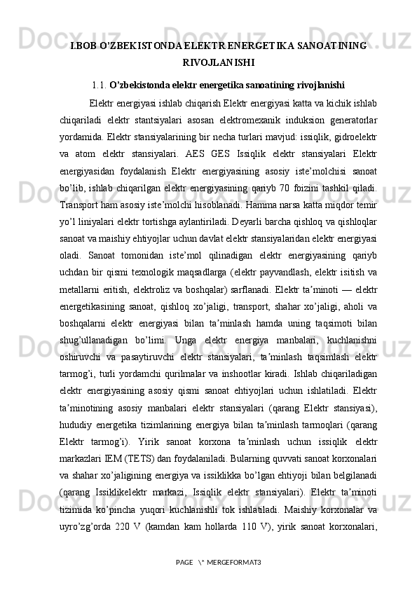 I.BOB O’ZBEKISTONDA ELEKTR ENERGETIKA SANOATINING
RIVOJLANISHI
1.1.   O’zbekistonda elektr energetika sanoatining rivojlanishi
Elektr energiyasi ishlab chiqarish Elektr energiyasi katta va kichik ishlab
chiqariladi   elektr   stantsiyalari   asosan   elektromexanik   induksion   generatorlar
yordamida. Elektr stansiyalarining bir necha turlari mavjud: issiqlik, gidroelektr
va   atom   elektr   stansiyalari.   AES   GES   Issiqlik   elektr   stansiyalari   Elektr
energiyasidan   foydalanish   Elektr   energiyasining   asosiy   iste’molchisi   sanoat
bo’lib,   ishlab   chiqarilgan   elektr   energiyasining   qariyb   70   foizini   tashkil   qiladi.
Transport ham asosiy iste’molchi hisoblanadi. Hamma narsa katta miqdor temir
yo’l liniyalari elektr tortishga aylantiriladi. Deyarli barcha qishloq va qishloqlar
sanoat va maishiy ehtiyojlar uchun davlat elektr stansiyalaridan elektr energiyasi
oladi.   Sanoat   tomonidan   iste’mol   qilinadigan   elektr   energiyasining   qariyb
uchdan   bir   qismi   texnologik   maqsadlarga   (elektr   payvandlash,   elektr   isitish   va
metallarni eritish, elektroliz va boshqalar) sarflanadi.   Elektr ta minoti — elektrʼ
energetikasining   sanoat,   qishloq   xo’jaligi,   transport,   shahar   xo’jaligi,   aholi   va
boshqalarni   elektr   energiyasi   bilan   ta minlash   hamda   uning   taqsimoti   bilan	
ʼ
shug’ullanadigan   bo’limi.   Unga   elektr   energiya   manbalari,   kuchlanishni
oshiruvchi   va   pasaytiruvchi   elektr   stansiyalari,   ta minlash   taqsimlash   elektr	
ʼ
tarmog’i,  turli   yordamchi   qurilmalar   va   inshootlar   kiradi.  Ishlab   chiqariladigan
elektr   energiyasining   asosiy   qismi   sanoat   ehtiyojlari   uchun   ishlatiladi.   Elektr
ta minotining   asosiy   manbalari   elektr   stansiyalari   (qarang   Elektr   stansiyasi),	
ʼ
hududiy   energetika   tizimlarining   energiya   bilan   ta minlash   tarmoqlari   (qarang	
ʼ
Elektr   tarmog’i).   Yirik   sanoat   korxona   ta minlash   uchun   issiqlik	
ʼ   elektr
markazlari IEM (TETS) dan foydalaniladi. Bularning quvvati sanoat korxonalari
va shahar xo’jaligining energiya va issiklikka bo’lgan ehtiyoji bilan belgilanadi
(qarang   Issiklikelektr   markazi,   Issiqlik   elektr   stansiyalari).   Elektr   ta minoti	
ʼ
tizimida   ko’pincha   yuqori   kuchlanishli   tok   ishlatiladi.   Maishiy   korxonalar   va
uyro’zg’orda   220   V   (kamdan   kam   hollarda   110   V),   yirik   sanoat   korxonalari,
PAGE   \* MERGEFORMAT3 