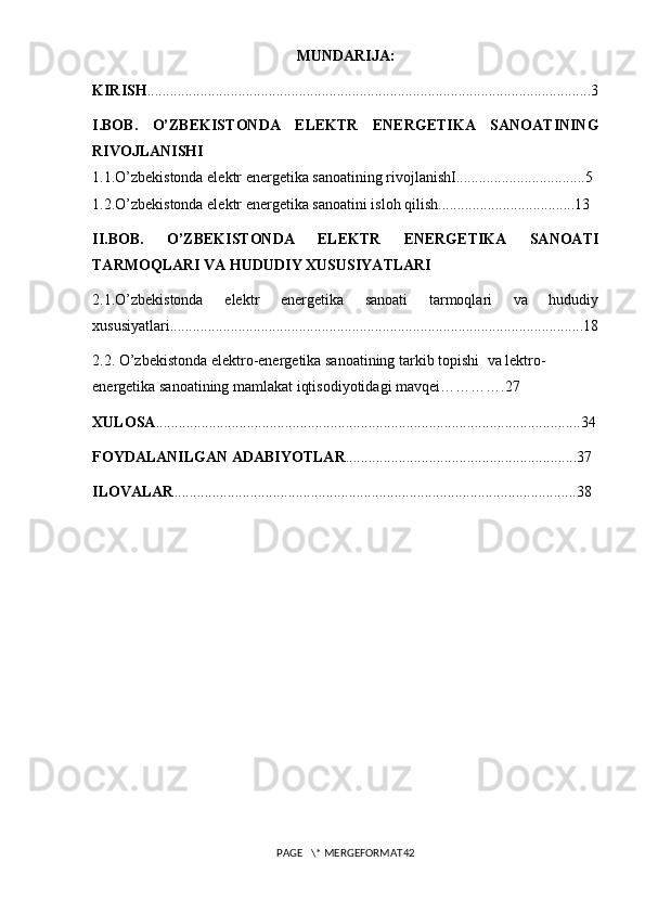 MUNDARIJA:
KIRISH .....................................................................................................................3
I.BOB.   O’ZBEKISTONDA   ELEKTR   ENERGETIKA   SANOATINING
RIVOJLANISHI
1.1.O’zbekistonda elektr energetika sanoatining rivojlanishI..................................5
1.2.O’zbekistonda elektr energetika sanoatini isloh qilish....................................13
II.BOB.   O’ZBEKISTONDA   ELEKTR   ENERGETIKA   SANOATI
TARMOQLARI VA HUDUDIY XUSUSIYATLARI
2.1.O’zbekistonda   elektr   energetika   sanoati   tarmoqlari   va   hududiy
xususiyatlari.............................................................................................................18
2.2.  O’zbekistonda  elektro-energetika sanoatining tarkib topishi   va  lektro-
energetika sanoatining mamlakat iqtisodiyotidagi mavqei ………….27
XULOSA ................................................................................................................34
FOYDALANILGAN ADABIYOTLAR .............................................................3 7
ILOVALAR .......................................................................................................... 38
PAGE   \* MERGEFORMAT42 