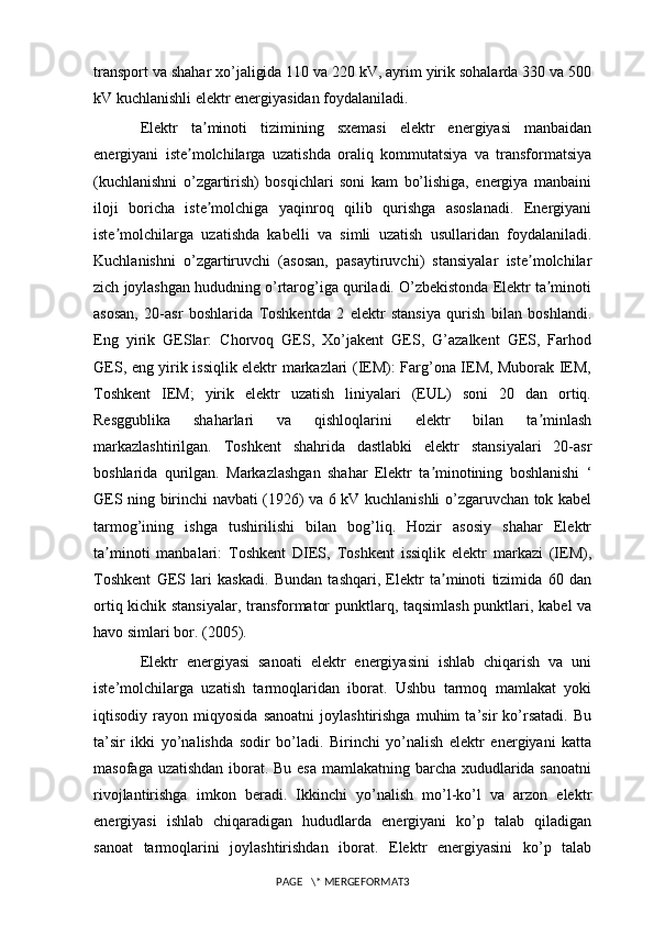 transport va shahar xo’jaligida 110 va 220 kV, ayrim yirik sohalarda 330 va 500
kV kuchlanishli elektr energiyasidan foydalaniladi.
Elektr   ta minoti   tizimining   sxemasi   elektr   energiyasi   manbaidanʼ
energiyani   iste molchilarga   uzatishda   oraliq   kommutatsiya   va   transformatsiya	
ʼ
(kuchlanishni   o’zgartirish)   bosqichlari   soni   kam   bo’lishiga,   energiya   manbaini
iloji   boricha   iste molchiga   yaqinroq   qilib   qurishga   asoslanadi.   Energiyani	
ʼ
iste molchilarga   uzatishda   kabelli   va   simli   uzatish   usullaridan   foydalaniladi.	
ʼ
Kuchlanishni   o’zgartiruvchi   (asosan,   pasaytiruvchi)   stansiyalar   iste molchilar	
ʼ
zich joylashgan hududning o’rtarog’iga quriladi. O’zbekistonda Elektr ta minoti	
ʼ
asosan,   20-asr   boshlarida   Toshkentda   2   elektr   stansiya   qurish   bilan   boshlandi.
Eng   yirik   GESlar:   Chorvoq   GES,   Xo’jakent   GES,   G’azalkent   GES,   Farhod
GES, eng yirik issiqlik elektr markazlari (IEM): Farg’ona IEM, Muborak IEM,
Toshkent   IEM;   yirik   elektr   uzatish   liniyalari   (EUL)   soni   20   dan   ortiq.
Resggublika   shaharlari   va   qishloqlarini   elektr   bilan   ta minlash
ʼ
markazlashtirilgan.   Toshkent   shahrida   dastlabki   elektr   stansiyalari   20-asr
boshlarida   qurilgan.   Markazlashgan   shahar   Elektr   ta minotining   boshlanishi   ‘	
ʼ
GES ning birinchi navbati (1926) va 6 kV kuchlanishli o’zgaruvchan tok kabel
tarmog’ining   ishga   tushirilishi   bilan   bog’liq.   Hozir   asosiy   shahar   Elektr
ta minoti   manbalari:   Toshkent   DIES,   Toshkent   issiqlik   elektr   markazi   (IEM),	
ʼ
Toshkent   GES   lari   kaskadi.   Bundan   tashqari,   Elektr   ta minoti   tizimida   60   dan	
ʼ
ortiq kichik stansiyalar, transformator punktlarq, taqsimlash punktlari, kabel va
havo simlari bor. (2005).
Elektr   energiyasi   sanoati   elektr   energiyasini   ishlab   chiqarish   va   uni
iste’molchilarga   uzatish   tarmoqlaridan   iborat.   Ushbu   tarmoq   mamlakat   yoki
iqtisodiy   rayon   miqyosida   sanoatni   joylashtirishga   muhim   ta’sir   ko’rsatadi.   Bu
ta’sir   ikki   yo’nalishda   sodir   bo’ladi.   Birinchi   yo’nalish   elektr   energiyani   katta
masofaga uzatishdan  iborat. Bu esa mamlakatning barcha xududlarida sanoatni
rivojlantirishga   imkon   beradi.   Ikkinchi   yo’nalish   mo’l-ko’l   va   arzon   elektr
energiyasi   ishlab   chiqaradigan   hududlarda   energiyani   ko’p   talab   qiladigan
sanoat   tarmoqlarini   joylashtirishdan   iborat.   Elektr   energiyasini   ko’p   talab
PAGE   \* MERGEFORMAT3 