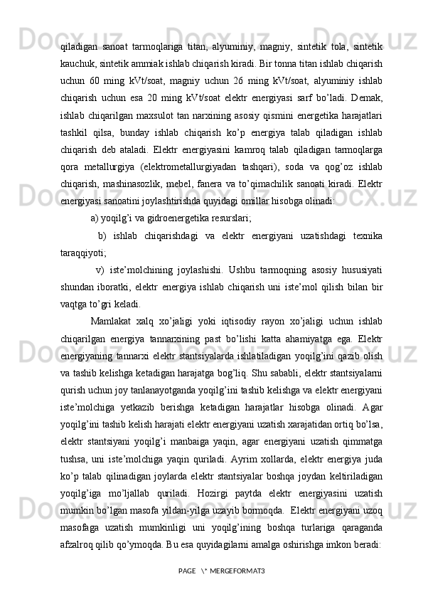 qiladigan   sanoat   tarmoqlariga   titan,   alyuminiy,   magniy,   sintetik   tola,   sintetik
kauchuk, sintetik ammiak ishlab chiqarish kiradi. Bir tonna titan ishlab chiqarish
uchun   60   ming   kVt/soat,   magniy   uchun   26   ming   kVt/soat,   alyuminiy   ishlab
chiqarish   uchun   esa   20   ming   kVt/soat   elektr   energiyasi   sarf   bo’ladi.   Demak,
ishlab   chiqarilgan   maxsulot   tan   narxining   asosiy   qismini   energetika   harajatlari
tashkil   qilsa,   bunday   ishlab   chiqarish   ko’p   energiya   talab   qiladigan   ishlab
chiqarish   deb   ataladi.   Elektr   energiyasini   kamroq   talab   qiladigan   tarmoqlarga
qora   metallurgiya   (elektrometallurgiyadan   tashqari),   soda   va   qog’oz   ishlab
chiqarish,   mashinasozlik,   mebel,   fanera   va   to’qimachilik   sanoati   kiradi.   Elektr
energiyasi sanoatini joylashtirishda quyidagi omillar hisobga olinadi: 
a) yoqilg’i va gidroenergetika resurslari;
  b)   ishlab   chiqarishdagi   va   elektr   energiyani   uzatishdagi   texnika
taraqqiyoti;
  v)   iste’molchining   joylashishi.   Ushbu   tarmoqning   asosiy   hususiyati
shundan   iboratki,   elektr   energiya   ishlab   chiqarish   uni   iste’mol   qilish   bilan   bir
vaqtga to’gri keladi. 
Mamlakat   xalq   xo’jaligi   yoki   iqtisodiy   rayon   xo’jaligi   uchun   ishlab
chiqarilgan   energiya   tannarxining   past   bo’lishi   katta   ahamiyatga   ega.   Elektr
energiyaning   tannarxi   elektr   stantsiyalarda   ishlatiladigan   yoqilg’ini   qazib   olish
va tashib kelishga ketadigan harajatga bog’liq. Shu sababli, elektr stantsiyalarni
qurish uchun joy tanlanayotganda yoqilg’ini tashib kelishga va elektr energiyani
iste’molchiga   yetkazib   berishga   ketadigan   harajatlar   hisobga   olinadi.   Agar
yoqilg’ini tashib kelish harajati elektr energiyani uzatish xarajatidan ortiq bo’lsa,
elektr   stantsiyani   yoqilg’i   manbaiga   yaqin,   agar   energiyani   uzatish   qimmatga
tushsa,   uni   iste’molchiga   yaqin   quriladi.   Ayrim   xollarda,   elektr   energiya   juda
ko’p   talab   qilinadigan   joylarda   elektr   stantsiyalar   boshqa   joydan   keltiriladigan
yoqilg’iga   mo’ljallab   quriladi.   Hozirgi   paytda   elektr   energiyasini   uzatish
mumkin bo’lgan masofa yildan-yilga uzayib bormoqda.  Elektr energiyani uzoq
masofaga   uzatish   mumkinligi   uni   yoqilg’ining   boshqa   turlariga   qaraganda
afzalroq qilib qo’ymoqda. Bu esa quyidagilarni amalga oshirishga imkon beradi:
PAGE   \* MERGEFORMAT3 