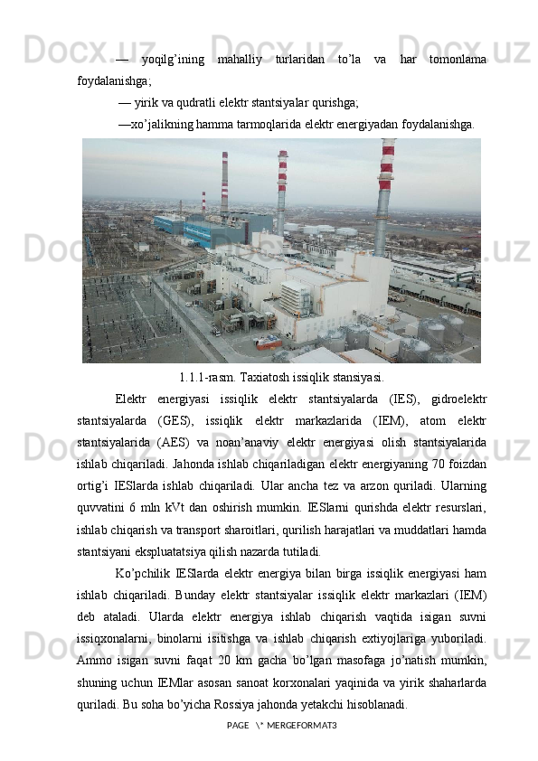 —   yoqilg’ining   mahalliy   turlaridan   to’la   va   har   tomonlama
foydalanishga;
 — yirik va qudratli elektr stantsiyalar qurishga;
 —xo’jalikning hamma tarmoqlarida elektr energiyadan foydalanishga.
1.1.1-rasm. Taxiatosh issiqlik stansiyasi.
Elektr   energiyasi   issiqlik   elektr   stantsiyalarda   (IES),   gidroelektr
stantsiyalarda   (GES),   issiqlik   elektr   markazlarida   (IEM),   atom   elektr
stantsiyalarida   (AES)   va   noan’anaviy   elektr   energiyasi   olish   stantsiyalarida
ishlab chiqariladi. Jahonda ishlab chiqariladigan elektr energiyaning 70 foizdan
ortig’i   IESlarda   ishlab   chiqariladi.   Ular   ancha   tez   va   arzon   quriladi.   Ularning
quvvatini   6   mln   kVt   dan   oshirish   mumkin.   IESlarni   qurishda   elektr   resurslari,
ishlab chiqarish va transport sharoitlari, qurilish harajatlari va muddatlari hamda
stantsiyani ekspluatatsiya qilish nazarda tutiladi.
Ko’pchilik   IESlarda   elektr   energiya   bilan   birga   issiqlik   energiyasi   ham
ishlab   chiqariladi.   Bunday   elektr   stantsiyalar   issiqlik   elektr   markazlari   (IEM)
deb   ataladi.   Ularda   elektr   energiya   ishlab   chiqarish   vaqtida   isigan   suvni
issiqxonalarni,   binolarni   isitishga   va   ishlab   chiqarish   extiyojlariga   yuboriladi.
Ammo   isigan   suvni   faqat   20   km   gacha   bo’lgan   masofaga   jo’natish   mumkin,
shuning  uchun IEMlar  asosan   sanoat  korxonalari  yaqinida  va yirik shaharlarda
quriladi. Bu soha bo’yicha Rossiya jahonda yetakchi hisoblanadi. 
PAGE   \* MERGEFORMAT3 