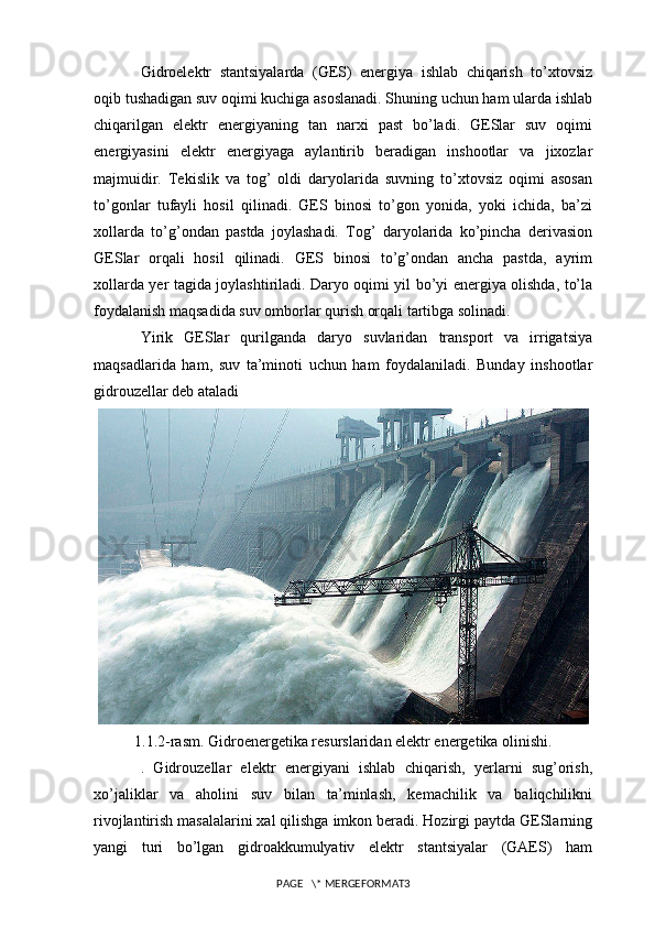 Gidroelektr   stantsiyalarda   (GES)   energiya   ishlab   chiqarish   to’xtovsiz
oqib tushadigan suv oqimi kuchiga asoslanadi. Shuning uchun ham ularda ishlab
chiqarilgan   elektr   energiyaning   tan   narxi   past   bo’ladi.   GESlar   suv   oqimi
energiyasini   elektr   energiyaga   aylantirib   beradigan   inshootlar   va   jixozlar
majmuidir.   Tekislik   va   tog’   oldi   daryolarida   suvning   to’xtovsiz   oqimi   asosan
to’gonlar   tufayli   hosil   qilinadi.   GES   binosi   to’gon   yonida,   yoki   ichida,   ba’zi
xollarda   to’g’ondan   pastda   joylashadi.   Tog’   daryolarida   ko’pincha   derivasion
GESlar   orqali   hosil   qilinadi.   GES   binosi   to’g’ondan   ancha   pastda,   ayrim
xollarda yer tagida joylashtiriladi. Daryo oqimi yil bo’yi energiya olishda, to’la
foydalanish maqsadida suv omborlar qurish orqali tartibga solinadi.
Yirik   GESlar   qurilganda   daryo   suvlaridan   transport   va   irrigatsiya
maqsadlarida   ham,   suv   ta’minoti   uchun   ham   foydalaniladi.   Bunday   inshootlar
gidrouzellar deb ataladi
1.1.2-rasm. Gidroenergetika resurslaridan elektr energetika olinishi.
.   Gidrouzellar   elektr   energiyani   ishlab   chiqarish,   yerlarni   sug’orish,
xo’jaliklar   va   aholini   suv   bilan   ta’minlash,   kemachilik   va   baliqchilikni
rivojlantirish masalalarini xal qilishga imkon beradi. Hozirgi paytda GESlarning
yangi   turi   bo’lgan   gidroakkumulyativ   elektr   stantsiyalar   (GAES)   ham
PAGE   \* MERGEFORMAT3 