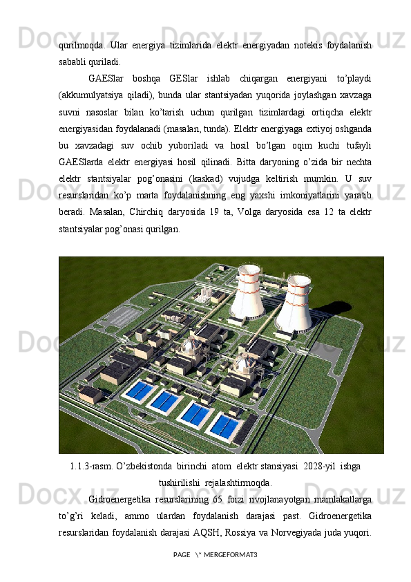 qurilmoqda.   Ular   energiya   tizimlarida   elektr   energiyadan   notekis   foydalanish
sababli quriladi.
GAESlar   boshqa   GESlar   ishlab   chiqargan   energiyani   to’playdi
(akkumulyatsiya   qiladi),   bunda   ular   stantsiyadan   yuqorida   joylashgan   xavzaga
suvni   nasoslar   bilan   ko’tarish   uchun   qurilgan   tizimlardagi   ortiqcha   elektr
energiyasidan foydalanadi (masalan, tunda). Elektr energiyaga extiyoj oshganda
bu   xavzadagi   suv   ochib   yuboriladi   va   hosil   bo’lgan   oqim   kuchi   tufayli
GAESlarda   elektr   energiyasi   hosil   qilinadi.   Bitta   daryoning   o’zida   bir   nechta
elektr   stantsiyalar   pog’onasini   (kaskad)   vujudga   keltirish   mumkin.   U   suv
resurslaridan   ko’p   marta   foydalanishning   eng   yaxshi   imkoniyatlarini   yaratib
beradi.   Masalan,   Chirchiq   daryosida   19   ta,   Volga   daryosida   esa   12   ta   elektr
stantsiyalar pog’onasi qurilgan.
1.1.3-rasm. O’zbekistonda  birinchi  atom  elektr stansiyasi  2028-yil  ishga
tushirilishi  rejalashtirmoqda.
Gidroenergetika   resurslarining   65   foizi   rivojlanayotgan   mamlakatlarga
to’g’ri   keladi,   ammo   ulardan   foydalanish   darajasi   past.   Gidroenergetika
resurslaridan foydalanish darajasi AQSH, Rossiya va Norvegiyada juda yuqori.
PAGE   \* MERGEFORMAT3 