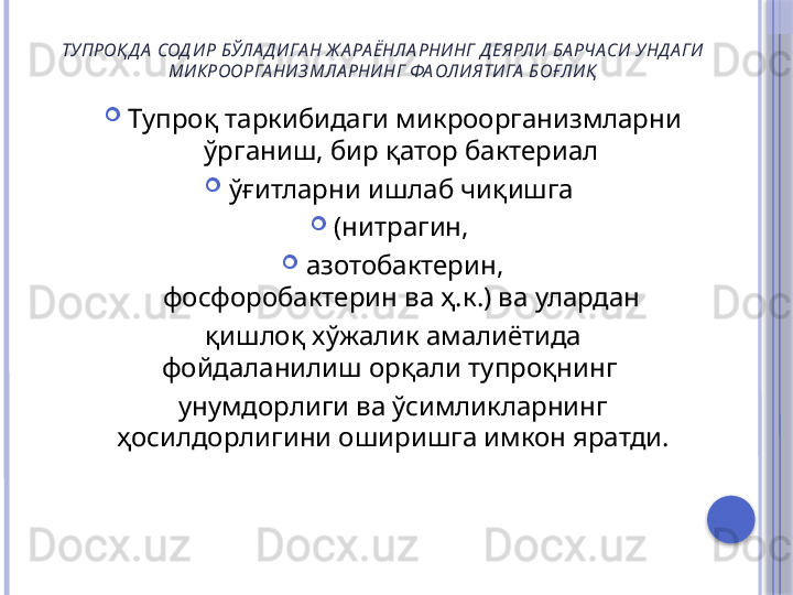 ТУПРОҚ Д А  СОД ИР БЎЛА Д ИГА Н Ж А РА ЁНЛА РНИНГ Д ЕЯРЛИ БА РЧА СИ УНД А ГИ 
МИКРООРГА НИ ЗМЛА РНИНГ ФА ОЛИЯТИГА  БОҒЛИҚ

Тупроқ таркибидаги микроорганизмларни 
ўрганиш, бир қатор бактериал 

ўғитларни ишлаб чиқишга 

(нитрагин, 

азотобактерин,
фосфоробактерин ва ҳ.к.) ва улардан 
қишлоқ хўжалик амалиётида
фойдаланилиш орқали тупроқнинг 
унумдорлиги ва ўсимликларнинг
ҳосилдорлигини оширишга имкон яратди.     