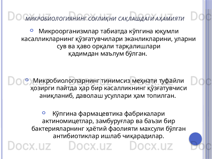 МИ КРОБИОЛОГИЯНИНГ  СОҒЛИ Қ НИ  СА Қ ЛА ШД А ГИ А Ҳ А МИЯТИ

Микроорганизмлар табиатда кўпгина юқумли 
касалликларнинг қўзғатувчилари эканликларини, уларни 
сув ва ҳаво орқали тарқалишлари
қадимдан маълум бўлган. 

Микробиологларнинг тинимсиз меҳнати туфайли
ҳозирги пайтда ҳар бир касалликнинг қўзғатувчиси 
аниқланиб, даволаш усуллари ҳам топилган. 

Кўпгина фармацевтика фабрикалари
актиномицетлар, замбуруғлар ва баъзи бир 
бактерияларнинг ҳаётий фаолияти махсули бўлган 
антибиотиклар ишлаб чиқарадилар.     