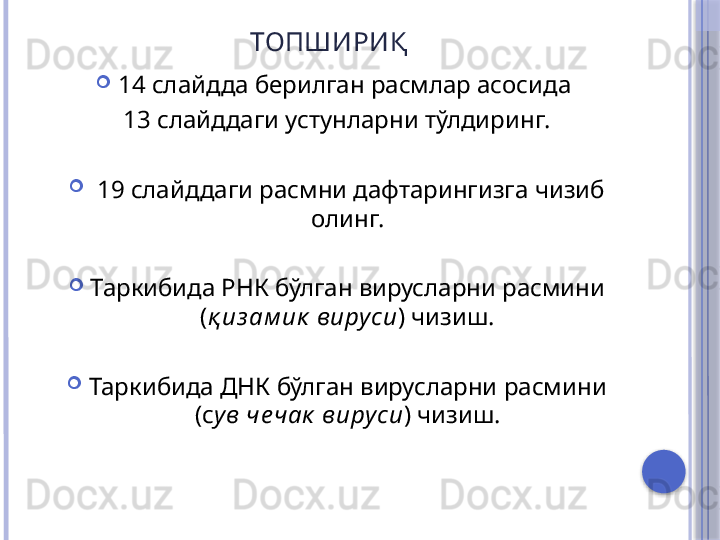 ТОПШИРИ Қ

14 слайдда берилган расмлар асосида 
13 слайддаги устунларни тўлдиринг.

  19 слайддаги расмни дафтарингизга чизиб 
олинг.

Таркибида РНК бўлган вирусларни расмини 
( қ из ам ик  виру си )  чизиш.

Таркибида ДНК бўлган вирусларни расмини 
(с ув че чак  вируси ) чизиш.   