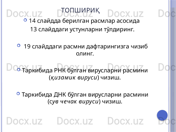 ТОПШИРИ Қ
14 слайдда берилган расмлар асосида 
13 слайддаги устунларни тўлдиринг.
  19 слайддаги расмни дафтарингизга чизиб 
олинг.
Таркибида РНК бўлган вирусларни расмини 
( қ из ам ик  виру си )  чизиш.
Таркибида ДНК бўлган вирусларни расмини 
(с ув че чак  вируси ) чизиш.