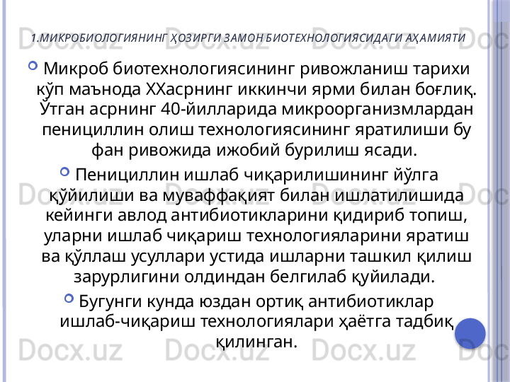 1.МИ КРОБИ ОЛОГИ ЯНИ НГ  Ҳ ОЗ И РГИ  З А МОН БИ ОТЕХ НОЛОГИ ЯСИ Д А ГИ А Ҳ А МИ ЯТИ

Микроб биотехнологиясининг ривожланиш тарихи 
кўп маънода  XX асрнинг иккинчи ярми билан боғлиқ. 
Ўтган асрнинг 40-йилларида микроорганизмлардан 
пенициллин олиш технологиясининг яратилиши бу 
фан ривожида ижобий бурилиш ясади. 

Пенициллин ишлаб чиқарилишининг йўлга 
қўйилиши ва муваффақият билан ишлатилишида 
кейинги авлод антибиотикларини қидириб топиш, 
уларни ишлаб чиқариш технологияларини яратиш 
ва қўллаш усуллари устида ишларни ташкил қилиш 
зарурлигини олдиндан белгилаб қуйилади. 

Бугунги кунда юздан ортиқ антибиотиклар
ишлаб-чиқариш технологиялари ҳаётга тадбиқ 
қилинган.     