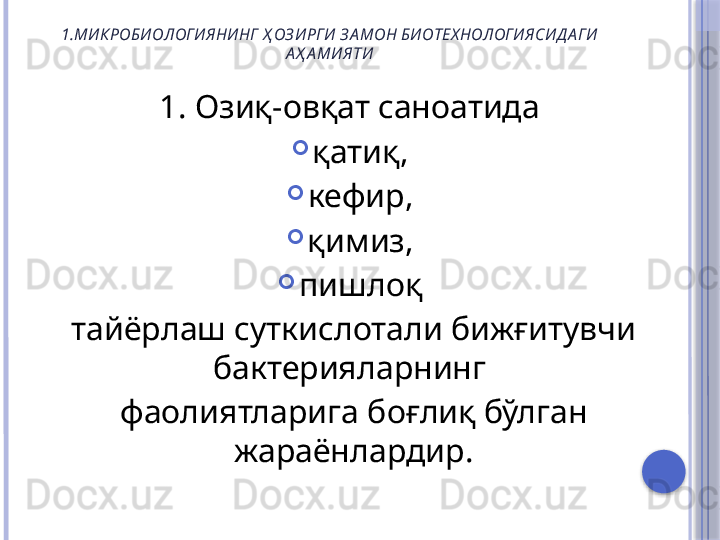 1.МИКРОБИОЛОГИЯНИНГ  Ҳ ОЗ ИРГИ З А МОН БИОТЕХ НОЛОГИЯСИД А ГИ 
А Ҳ А МИЯТИ
1. Озиқ-овқат саноатида 

қатиқ, 

кефир, 

қимиз, 

пишлоқ 
тайёрлаш суткислотали бижғитувчи 
бактерияларнинг 
фаолиятларига боғлиқ бўлган 
жараёнлардир.     