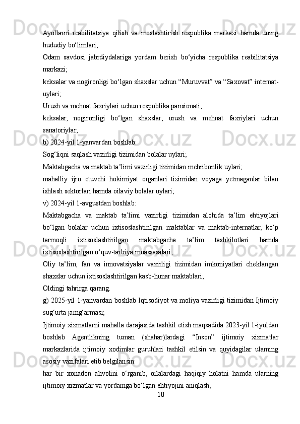 Ayollarni   reabilitatsiya   qilish   va   moslashtirish   respublika   markazi   hamda   uning
hududiy bo‘limlari;
Odam   savdosi   jabrdiydalariga   yordam   berish   bo‘yicha   respublika   reabilitatsiya
markazi;
keksalar va nogironligi bo‘lgan shaxslar uchun “Muruvvat” va “Saxovat” internat-
uylari;
Urush va mehnat faxriylari uchun respublika pansionati;
keksalar,   nogironligi   bo‘lgan   shaxslar,   urush   va   mehnat   faxriylari   uchun
sanatoriylar;
b) 2024-yil 1-yanvardan boshlab:
Sog‘liqni saqlash vazirligi tizimidan bolalar uylari;
Maktabgacha va maktab ta’limi vazirligi tizimidan mehribonlik uylari;
mahalliy   ijro   etuvchi   hokimiyat   organlari   tizimidan   voyaga   yetmaganlar   bilan
ishlash sektorlari hamda oilaviy bolalar uylari;
v) 2024-yil 1-avgustdan boshlab:
Maktabgacha   va   maktab   ta’limi   vazirligi   tizimidan   alohida   ta’lim   ehtiyojlari
bo‘lgan   bolalar   uchun   ixtisoslashtirilgan   maktablar   va   maktab-internatlar,   ko‘p
tarmoqli   ixtisoslashtirilgan   maktabgacha   ta’lim   tashkilotlari   hamda
ixtisoslashtirilgan o‘quv-tarbiya muassasalari;
Oliy   ta’lim,   fan   va   innovatsiyalar   vazirligi   tizimidan   imkoniyatlari   cheklangan
shaxslar uchun ixtisoslashtirilgan kasb-hunar maktablari;
Oldingi   tahrirga   qarang.
g) 2025-yil 1-yanvardan boshlab Iqtisodiyot va moliya vazirligi tizimidan Ijtimoiy
sug‘urta jamg‘armasi;
Ijtimoiy xizmatlarni mahalla darajasida tashkil etish maqsadida 2023-yil 1-iyuldan
boshlab   Agentlikning   tuman   (shahar)lardagi   “Inson”   ijtimoiy   xizmatlar
markazlarida   ijtimoiy   xodimlar   guruhlari   tashkil   etilsin   va   quyidagilar   ularning
asosiy vazifalari etib belgilansin:
har   bir   xonadon   ahvolini   o‘rganib,   oilalardagi   haqiqiy   holatni   hamda   ularning
ijtimoiy xizmatlar va yordamga bo‘lgan ehtiyojini aniqlash;
10 