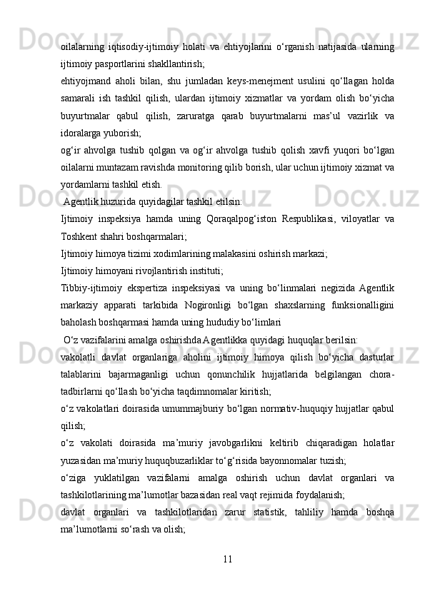 oilalarning   iqtisodiy-ijtimoiy   holati   va   ehtiyojlarini   o‘rganish   natijasida   ularning
ijtimoiy pasportlarini shakllantirish;
ehtiyojmand   aholi   bilan,   shu   jumladan   keys-menejment   usulini   qo‘llagan   holda
samarali   ish   tashkil   qilish,   ulardan   ijtimoiy   xizmatlar   va   yordam   olish   bo‘yicha
buyurtmalar   qabul   qilish,   zaruratga   qarab   buyurtmalarni   mas’ul   vazirlik   va
idoralarga yuborish;
og‘ir   ahvolga   tushib   qolgan   va   og‘ir   ahvolga   tushib   qolish   xavfi   yuqori   bo‘lgan
oilalarni muntazam ravishda monitoring qilib borish, ular uchun ijtimoiy xizmat va
yordamlarni tashkil etish.
  Agentlik huzurida quyidagilar tashkil etilsin:
Ijtimoiy   inspeksiya   hamda   uning   Qoraqalpog‘iston   Respublikasi,   viloyatlar   va
Toshkent shahri boshqarmalari;
Ijtimoiy himoya tizimi xodimlarining malakasini oshirish markazi;
Ijtimoiy himoyani rivojlantirish instituti;
Tibbiy-ijtimoiy   ekspertiza   inspeksiyasi   va   uning   bo‘linmalari   negizida   Agentlik
markaziy   apparati   tarkibida   Nogironligi   bo‘lgan   shaxslarning   funksionalligini
baholash boshqarmasi hamda uning hududiy bo‘limlari
 O‘z vazifalarini amalga oshirishda Agentlikka quyidagi huquqlar berilsin:
vakolatli   davlat   organlariga   aholini   ijtimoiy   himoya   qilish   bo‘yicha   dasturlar
talablarini   bajarmaganligi   uchun   qonunchilik   hujjatlarida   belgilangan   chora-
tadbirlarni qo‘llash bo‘yicha taqdimnomalar kiritish;
o‘z vakolatlari doirasida umummajburiy bo‘lgan normativ-huquqiy hujjatlar qabul
qilish;
o‘z   vakolati   doirasida   ma’muriy   javobgarlikni   keltirib   chiqaradigan   holatlar
yuzasidan ma’muriy huquqbuzarliklar to‘g‘risida bayonnomalar tuzish;
o‘ziga   yuklatilgan   vazifalarni   amalga   oshirish   uchun   davlat   organlari   va
tashkilotlarining ma’lumotlar bazasidan real vaqt rejimida foydalanish;
davlat   organlari   va   tashkilotlaridan   zarur   statistik,   tahliliy   hamda   boshqa
ma’lumotlarni so‘rash va olish;
11 